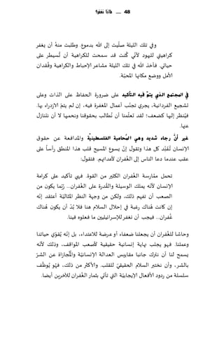‫84 ...... ملاذا نغفس؟‬




        ‫ُ‬                            ‫ّ‬
‫وفي جل٪ اللُلت نلُذ بلى هللا بضمىٕ. وَلبذ مىه ؤن ٌٟٛغ‬
          ‫ُ‬                                 ‫ّ ُ‬
‫٦غاهُتي للحهىص ألوي ٦ىذ ٢ض ؾمدذ لل٨غاهُت ؤن حؿُُغ ٖلى‬
     ‫ُ‬
‫خُاحي. ٞإزظ هللا في جل٪ اللُلت مكاٖغ ؤلاخباٍ وال٨غاهُت وٞ٣ضان‬
                                          ‫ّ‬
                                       ‫ألامل ووي٘ م٩اجها اإلادبت.‬

‫يف اجملزّغ اٌزٞ ٠زُٓ ف١ٗ اٌزأو١ذ ٖلى يغوعة الخٟاّ ٖلى الظاث وٖلى‬
              ‫ّ‬                                ‫ّ‬
‫حصجُ٘ الٟغصاهُت، ًجغي ججىب ؤٖما٫ اإلاٟٛغة ُٞه، بن لم ًخم الاػصعاء بها.‬
                                             ‫ّ‬
‫ُٞىٓغ بلحها ٦ًٗ٠؛ ل٣ض حٗلمىا ؤن ُهُالب بد٣ى٢ىا وهدمحها ال ؤن هدىاػ٫‬    ‫ُ‬
                                                                   ‫ٖجها.‬
‫غري أَّْ سعبء ؽذ٠ذ ٟٚ٘ ا دلُؾبِ١خ اٌفٍغط١ٕ ١ّخ واإلاضاٞٗت ًٖ خ٣ى١‬
‫ؤلاوؿان ُج َٟ ِّىض ٧ل هظا وج٣ى٫ بن ٌؿىٕ اإلاؿُذ ٢لب هظا اإلاىُ٤ عؤؾا ٖلى‬
                                        ‫ّ‬
                                          ‫ُ‬
                    ‫ٖ٣ب ٖىضما صٖا الىاؽ بلى الٟٛغان ألٖضائهم. ٞخ٣ى٫:‬
                                                 ‫ُ‬
‫جدمل مماعؾت الٟٛغان ال٨شحر مً ال٣ىة. ٞهي جإ٦ُض ٖلى ٦غامت‬   ‫ُ‬
                        ‫ُ‬           ‫ُ‬                  ‫ّ‬
‫ؤلاوؿان ألهه ًمل٪ الىؾُلت وال٣ضعة ٖلى الٟٛغان... ُعّبما ً٩ىن مً‬
  ‫ّ‬           ‫ّ‬
‫الهٗب ؤن جٟهم طل٪، ول٨ً مً وظهت الىٓغ اإلاشالُت ؤٖخ٣ض بهه‬
                  ‫ّ‬
‫بن ٧اهذ هىا٥ عٚبت في بخال٫ الؿالم هىا ٞال ُبض ؤن ً٩ىن ُهىا٥‬
                                                         ‫ُ‬
                                                                ‫ُ‬
                ‫ٟٚغان... ُٞجب ؤن وٟٛغ لئلؾغاثُلُحن ما ٞٗلىه ُٞىا.‬
               ‫ّ‬                                                 ‫ُ‬
‫وخاقا للٟٛغان ؤن ًجٗلىا يٟٗاء ؤو ٖغيت لالٖخضاء، بل بهه ًُ٣ىي خُاجىا‬
          ‫ّ‬
  ‫ّ‬
‫وٖملىا. ٞهى ًجلب جهاًت بوؿاهُت خ٣ُ٣ُت ألنٗب اإلاىا٢٠، وطل٪ ألهه‬
‫ّ‬                ‫ُُ‬   ‫ّ‬
‫ٌؿمذ لىا ؤن هتر٥ ظاهبا م٣اًِـ الٗضالت ؤلاوؿاهُت واإلاجاػاة ًٖ الكغ‬
     ‫ّ‬
‫بالكغ، وؤن هسخبر الؿالم الخ٣ُ٣ي لل٣لب. وألا٦ثر مً طل٪، ٞهى ًُىْ ٠‬
            ‫ُ‬                            ‫ّ‬
                        ‫ُ‬                   ‫ّ‬
    ‫ؾلؿلت مً عصوص ألاٞٗا٫ ؤلاًجابُت التي جإحي بشماع الٟٛغان لآلزغًٍ ؤًًا.‬
 