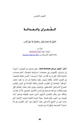 ‫الٟهل السامـ‬




               ‫اٌـ ُـفـشاْ ٚاٌـؼـذاٌـخ‬
                                 ‫غ‬


                   ‫ّ‬       ‫ّ‬         ‫ُ‬    ‫ّ‬       ‫ُّ‬
              ‫الحم بال محبت ًلخل، واإلاحبت بال حم هزب.‬

                                  ‫٢ى٫ مً‬
                       ‫اًبرهاعص آعهىلض ‪Eberhard Arnold‬‬
             ‫ٖالمت الهىحي ؤإلااوي وماؾـ خغ٦ت بغوصعهىٝ اإلاؿُدُت‬




‫أخزَربَ "ؽبؤٚي دٚسوبَ ‪ ،"Joel Dorkam‬وهى نضً٤ مً ٦ُبىحـ "حؿىبا"‬
           ‫َ َ‬
‫في بؾغاثُل، ( ٦ُبىحـ هي مجخمٗاث اؾغاثُلُت حٗاوهُت)، ؤزخبر مهاٖب‬
‫ُمكابهت لخل٪ التي مغ بها ٦ال مً "هُال" و"ًىؾ٠" اللظًً جىاولىا ٢هخحهما‬
      ‫ّ‬                                                      ‫ّ‬
                   ‫ّ‬                                     ‫ّ‬
‫في الٟهل الشالض، ول٨ىه ًًُُ٠ هٓغة مسخلٟت بلى خض ما. ٞ٣ض اٖترٝ‬
                        ‫ُ‬                 ‫ُ‬          ‫ُ‬
‫"صوع٧ام" بالخاظت بلى الٟٛغان اإلاخباص٫ والش٣ت اإلاخباصلت في الؼمً اإلاٗانغ‬
                 ‫ّ‬
‫للهغإ ؤلاؾغاثُلي الٟلؿُُني، وباٖخباعه حهىصي ٞ٣ض جدمل اإلاساَغ ل٩ي‬
          ‫ّ ّ‬
‫ًُ٣ُم ٖال٢اث نضا٢ت ُمؿخمغة م٘ الىاؽ ألاإلااهُحن الٗاصًحن. بال ؤن الٗظاب‬
                                                   ‫ّ‬
                                                       ‫ُ‬
‫ًخمل٨ه خحن ًٟ٨غ بالٟٛغان للىاػٍّحن الظًً صمغوا َٟىلخه وطبدىا ؤبىاء‬
                            ‫ّ‬
                                                 ‫ّ‬         ‫ُ‬
‫٢ىمُخه مً الحهىص. وجشحر ٢هخه ؾاالا ٢ضًما للٛاًت جٟغيه ألاظُا٫ التي‬
               ‫ُ‬                 ‫ُ‬             ‫ّ‬
‫ٖاهذ ٖلى مغ الخاعٍش ؤلاوؿاوي، وهظا الؿاا٫ هى: "هل الٟٛغان هى بال‬
                                    ‫خضوص؟" ٞليؿمٗه ًد٩ي لىا ًٖ ججاعبه:‬




                                    ‫94‬
 