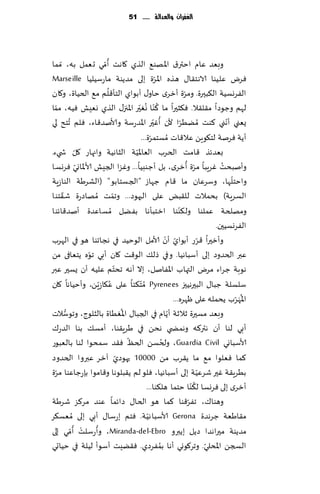 ‫الغفساى َالعدالة ...... 15‬




                    ‫ُ‬
‫وبٗض ٖام اختر١ اإلاهى٘ الظي ٧اهذ ؤ ّمي حٗمل به، ّمما‬
                                                ‫ّ‬
‫ٞغى ٖلُىا الاهخ٣ا٫ هظه اإلاغة بلى مضًىت ماعؾُلُا ‪Marseille‬‬
                      ‫ُ‬                                          ‫ّ‬
‫الٟغوؿُت ال٨بحرة. ومغة ؤزغي خاو٫ ؤبىاي الخإ٢لم م٘ الخُاة، و٧ان‬
                                      ‫ُ ُ ّ‬
‫لهم وظىصا م٣ل٣ال. ٞ٨شحرا ما ٦ ّىا وٛحر اإلاجز٫ الظي وِٗل ُٞه، مما‬
  ‫ّ‬
                                               ‫ُ ّ‬
‫ٌٗني ؤهني ٦ىذ ُمًُغا ألن ؤٚحر اإلاضعؾت وألانض٢اء، ٞلم ُجخذ لي‬  ‫ّ‬                   ‫ّ‬
                                       ‫ؤًت ٞغنت لخ٩ىًٍ ٖال٢اث ُمؿخمغة...‬
                                             ‫ّ‬
            ‫ّ‬                       ‫ّ‬
‫بٗضثظ ٢امذ الخغب الٗاإلاُت الشاهُت واجهاع ٧ل ش يء.‬
              ‫ّ‬                                                    ‫ّ ُ‬           ‫ُ‬
‫وؤنبدذ ٚغٍبا مغة ؤزغي، بل ؤظىبُا... وٚؼا الجِل ألاإلااوي ٞغوؿا‬
                                                                                     ‫ّ‬
‫واخخلها، وؾغٖان ما ٢ام ظهاػ "الجؿخابى" (الكغَت الىاػٍت‬
      ‫ّ‬
‫الؿغٍت) بدمالث لل٣بٌ ٖلى الحهىص... وجمذ ُمهاصعة ق٣خىا‬
                          ‫ّ‬
‫ومهلخت ٖملىا ول٨ىىا ازخبإها بًٟل ُمؿاٖضة ؤنض٢اثىا‬            ‫ّ‬
                                                                               ‫الٟغوؿُحن.‬
‫ّ ؤن ألامل الىخُض في هجاجىا هى في الهغب‬                ‫وؤزحرا ٢غع ؤبىاي ّ‬  ‫ّ‬
                ‫ّ‬
‫ٖبر الخضوص بلى ؤؾباهُا. و في طل٪ الى٢ذ ٧ان ؤبي جىه ًخٗافى مً‬
                            ‫ّ‬
‫هىبت ظغاء مغى التهاب اإلاٟانل، بال ؤهه جدخم ٖلُه ؤن ٌؿحر ٖبر‬
‫ؾلؿلت ظبا٫ البحرهُحز ‪ُ Pyrenees‬م ّخ٨ئا ٖلى ٖ٩اػًٍّ، وؤخُاها ٧ان‬
                        ‫ُ‬
                                                          ‫اإلا َهغب ًدمله ٖلى ْهغه...‬  ‫ُ ّ‬
        ‫ُّ‬                      ‫ُ‬                       ‫ّ‬
‫وبٗض مؿحرة زالزت ؤًام في الجبا٫ اإلاُٛاة بالشلىط، وجىؾالث‬
‫ؤبي لىا ؤن هتر٦ه وهمط ي هدً في َغٍ٣ىا، ؤمؿ٪ بىا الضع٥‬
                                  ‫ّ‬                  ‫ُ‬
‫ألاؾباوي ‪ ،Guardia Civil‬ولخؿً الخٔ ٞ٣ض ؾمدىا لىا بالٗبىع‬
                              ‫ّ‬
‫٦ما ٞٗلىا م٘ ما ً٣غب مً 00001 حهىصي آزغ ٖبروا الخضوص‬
    ‫ّ‬
‫بُغٍ٣ت ٚحر قغُٖت بلى ؤؾباهُا، ٞلى لم ً٣بلىها و٢امىا بةعظاٖىا مغة‬         ‫ّ‬
                                                                       ‫ُ‬
                                          ‫ؤزغي بلى ٞغوؿا ل٨ ّىا خخما هل٨ىا...‬
‫وهىا٥، جٟغ٢ىا ٦ما هى الخا٫ صاثما ٖىض مغ٦ؼ قغَت‬                      ‫ّ‬
‫م٣اَٗت ظغهضة ‪ Gerona‬ألاؾباهُت. ٞخم بعؾا٫ ؤبي بلى ُمٗؿ٨غ‬
                                           ‫ّ‬
           ‫ْ ُ‬    ‫ُ‬
‫مضًىت محراهضا صًل بًبرو ‪ ،Miranda-del-Ebro‬وؤعؾلذ ؤ ّمي بلى‬
                                                   ‫ُ‬
‫السجً اإلادلي. وجغ٧ىوي ؤها بمٟغصي. ٞ٣ًِذ ؤؾىؤ لُلت في خُاحي‬                  ‫ّ‬
 