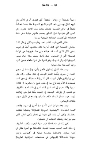 ‫25 ...... ملاذا نغفس؟‬




                                      ‫ّ‬
‫وخُضا ُمخجمضا في ػهؼاهت، ُمٗخ٣ضا ؤهني ٞ٣ضث ؤبىاي لؤلبض. وفي‬                ‫ّ‬
   ‫ُّ‬                  ‫ّ‬
‫الُىم الخالي ؤوصٖىوي إلالجإ ألاًخام الخاب٘ للمضًىت مما ؤخضر جدؿىا‬
‫َُٟٟا في خالتي الىٟؿُت. وهىا٥ بلٛذ ؾً الشالشت ٖكغة، وهي‬     ‫ّ‬
‫الؿً التي ًخم ٞحها ٢بى٫ الظ٧ىع بدؿب َ٣ىؽ صًيُت جضعى -‪bar‬‬                 ‫ّ‬
                         ‫‪ mitzvah‬بلى ٦ىِؿذ الجماٖت الحهىصًت اإلاامىت.‬
 ‫ؤزظوي ٧اهً َُب ال٣لب جدذ ٖاًخه وهضؤوي في ْل ّ‬
‫ّ ؤقض‬             ‫ّ‬
                                    ‫ع‬
                                              ‫ّ‬
‫ؾاٖاحي الٗهِبت التي ٦ىذ ؤمغ بها. و٢ض ؾاٖضوي ؤًًا في تهغٍب‬
‫بٌٗ اإلاا٫ الظي ٦ىذ ٢ض زبإجه معي مىظ زغوظىا مً ٞغوؿا‬
                                                                             ‫ُ‬
‫لخىنُله أل ّمي في السجً، خُض ٧اهذ هه٠ مُخت ظغاء مغى‬
  ‫ّ ٍ‬
‫الضًؼهترًا (بؾها٫ قضًض)، وٚحر ٢اصعة ٖلى قغاء َٗام نخي ٧اٝ.‬
                                                      ‫و ُع ّبما ؤه٣ظ هظا اإلاا٫ خُاتها.‬
                    ‫َّ‬      ‫ُ ّ‬
‫وبٗض ٖضة ؤقهغ ؤعؾلىوي أللخ٤ بإمي، وجم ه٣لىا بلى سجً‬           ‫ُ‬      ‫ّ‬
                                                                ‫ُ‬
‫اليؿاء في مضعٍض. و٦ىذ الظ٦غ الىخُض في طل٪ اإلا٩ان، و٧ان ٖلى‬
‫ؤمي ؤن ُجغا٢بني َىا٫ الى٢ذ. ٧ان لىا ػهؼاهت مىٟهلت، في خحن ٧اهذ‬
                                                  ‫ّ‬                    ‫ُ‬
‫اإلاسجىهاث ألازغٍاث ًُؼط بهً في ٖىابغ حؿ٘ مً ٖكغًٍ بلى زالزحن‬
                                                                               ‫ُ‬
‫ؾغٍغا. و٦ ّىا هىًم بلى اليؿاء في ؤزىاء الجهاع في جل٪ الٛغٝ ال٨بحرة،‬
             ‫ُ‬
                          ‫ُ‬
‫زم هظهب بلى ػهؼاهدىا السانت في اإلاؿاء، و٦ ّىا همغ ٖلى ػهؼاهاث‬
               ‫ُّ‬                               ‫ّ‬
                                                    ‫ُ‬
‫اإلاىث خُض جيخٓغ اليؿاء خ٨م ؤلاٖضام، ووؿم٘ في اللُل نىث‬
                                                                    ‫َل٣اث الغنام.‬
                             ‫ّ ُ‬          ‫ُ‬               ‫وُٞما بٗض جم لمّ‬
‫قمل ألاؾغة مغة ؤزغي في مضعٍض. و٢امذ‬
                                ‫ُ‬       ‫ّ‬
‫"لجىت السضماث الاظخماُٖت الحهىصًت اإلاكتر٦ت" بخُُٛت هٟ٣اث‬
‫م ِٗكدىا، ول٨ً ؤحى و٢ذ ٧ان ٖلُىا ؤن هسخاع اإلا٩ان الخالي الظي‬
                                                                  ‫ّ‬
                              ‫ؾجهاظغ بلُه، وًٞلىا الظهاب بلى ٞلؿُحن.‬
                                            ‫ُ‬
‫٧ان طل٪ في ٖام 4491 ٢غب جهاًت الخغب، و٧اهذ الٓغوٝ‬
      ‫ّ‬
‫في طل٪ البلض الجضًض نٗبت للٛاًت. ٞدكاع٦ىا م٘ ؤؾغة ٖمتي في‬
                                  ‫ّ‬
‫ق٣ت نٛحرة، والخد٣ذ بمضعؾت مهىُت في "٦ُبىحـ ًاظىع‬
‫‪ُ٦( "Kibbutz Yagur‬بىحـ هي مجخمٗاث اؾغاثُلُت حٗاوهُت)‬
 