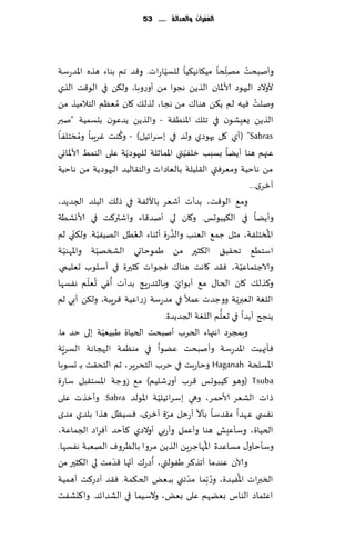 ‫الغفساى َالعدالة ...... 35‬




                                   ‫ّ‬                  ‫ّ‬         ‫ُ‬
‫وؤنبدذ مهلخا مُ٩اهُ٨ُا للؿُاعاث. و٢ض جم بىاء هظه اإلاضعؾت‬
                                                        ‫ِ‬
‫ألوالص الحهىص ألاإلاان الظًً هجىا مً ؤوعوبا، ول٨ً في الى٢ذ الظي‬
‫ونلذ ُٞه لم ً٨ً هىا٥ مً هجا، لظل٪ ٧ان ُمٗٓم الخالمُظ مً‬              ‫ُ‬
‫الظًً ٌِٗكىن في جل٪ اإلاىُ٣ت - والظًً ًضٖىن بدؿمُت "نبر‬
         ‫ُ‬           ‫ُ‬
‫‪( "Sabras‬ؤي ٧ل حهىصي ولض في بؾغاثُل) - و٦ىذ ٚغٍبا ومسخلٟا‬
                       ‫ّ‬                   ‫ّ‬
‫ٖجهم هىا ؤًًا بؿبب زلُٟتي اإلامازلت للحهىصًت ٖلى الىمِ ألاإلااوي‬
‫مً هاخُت ومٗغٞتي ال٣لُلت بالٗاصاث والخ٣الُض الحهىصًت مً هاخُت‬
                                                                  ‫ؤزغي...‬
‫وم٘ الى٢ذ، بضؤث ؤقٗغ باأللٟت في طل٪ البلض الجضًض،‬
‫وؤًًا في ال٨ُبىحـ. و٧ان لي ؤنض٢اء واقتر٦ذ في ألاوكُت‬
       ‫ّ‬        ‫ّ‬        ‫ُ‬             ‫ُ‬                               ‫ُ‬
‫اإلاسخلٟت، مشل ظم٘ الٗىب والظعة ؤزىاء الُٗل الهُُٟت. ول٨ني لم‬
     ‫ّ‬        ‫ّ‬
‫اؾخُ٘ جد٣ُ٤ ال٨شحر مً َمىخاحي الصسهُت واإلاهىُت‬
‫والاظخماُٖت، ٞ٣ض ٧اهذ هىا٥ ٞجىاث ٦شحرة في ؤؾلىب حٗلُمي.‬       ‫ّ‬
           ‫ُ ُ ّ‬
‫و٦ظل٪ ٧ان الخا٫ م٘ ؤبىاي. وبالخضعٍج بضؤث ؤ ّمي حٗلم هٟؿها‬
                                         ‫ّ‬
                                                          ‫ّ‬
‫اللٛت الٗبرًت ووظضث ٖمال في مضعؾت ػعاُٖت ٢غٍبت، ول٨ً ؤبي لم‬
                                                   ‫ُّ‬
                                  ‫ًىجر ؤبضا في حٗلم اللٛت الجضًضة.‬
                  ‫ّ‬
‫وبمجغص اهتهاء الخغب ؤنبدذ الخُاة َبُُٗت بلى خض ما.‬
   ‫ّ‬
‫ٞإجهُذ اإلاضعؾت وؤنبدذ ًٖىا في مىٓمت الهجاهت الؿغٍت‬
‫اإلاؿلخت ‪ Haganah‬وخاعبذ في خغب الخدغٍغ، زم الخد٣ذ بـ حؿىبا‬
‫‪( Tsuba‬وهى ٦ُبىحـ ٢غب ؤوعقلُم) م٘ ػوظت اإلاؿخ٣بل ؾاعة‬
                                ‫ّ‬
‫طاث الكٗغ ألاخمغ، وهي بؾغاثُلُت اإلاىلض ‪ .Sabra‬وؤزظث ٖلى‬
                                     ‫ّ‬         ‫ّ‬
‫هٟس ي ٖهضا م٣ضؾا بإال ؤعخل مغة ؤزغي، ٞؿُٓل هظا بلضي مضي‬
‫الخُاة، وؾإِٖل هىا وؤٖمل وؤعبي ؤوالصي ٦إخض ؤٞغاص الجماٖت،‬
                                                 ‫ُ‬
‫وؾإخاو٫ مؿاٖضة اإلاهاظغًٍ الظًً مغوا بالٓغوٝ الهٗبت هٟؿها.‬
                    ‫ّ ّ‬       ‫ُ‬
‫وآلان ٖىضما ؤجظ٦غ َٟىلتي، ؤصع٥ ؤجها ٢ضمذ لي ال٨شحر مً‬
                                             ‫ّ‬              ‫ُ‬
‫السبراث اإلاُٟضة، و ُع ّبما مضجني ببٌٗ الخ٨مت. ٞ٣ض ؤصع٦ذ ؤهمُت‬
‫اٖخماص الىاؽ بًٗهم ٖلى بٌٗ، والؾُما في الكضاثض. وا٦دكٟذ‬
 