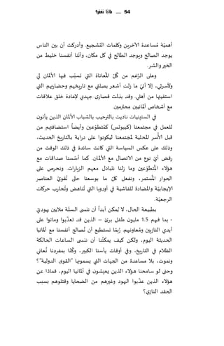 ‫45 ...... ملاذا نغفس؟‬




‫ؤهمُت ُمؿاٖضة آلازغًٍ و٧لماث الدصجُ٘. وؤصع٦ذ ؤن بحن الىاؽ‬                       ‫ّ‬
                              ‫ّ‬
‫ًىظض الهالر وٍىظض الُالر في ٧ل م٩ان، وؤهىا ؤهٟؿىا زلُِ مً‬
                                                                    ‫السحر والكغ.‬
‫ب ٞحها ألاإلاان لي‬      ‫وٖلى الغٚم مً ٧ل اإلاُٗاهاة التي حؿبّ‬
                                                ‫ّ‬   ‫ُ‬     ‫ُ‬
‫وألؾغحي، بال ؤوي ما ػلذ ؤقٗغ بهلتي م٘ جاعٍسهم وخًاعتهم التي‬     ‫ّ‬
‫اؾخ٣ُتها مً ؤهلي. و٢ض بظلذ ٢هاعي ظهضي إلٖاصة زل٤ ٖال٢اث‬
                                               ‫م٘ ؤشسام ؤإلااهُحن مدترمحن.‬
‫في الؿخِىُاث هاصًذ بالترخُب بالكباب ألاإلاان الظًً ًإجىن‬
                                  ‫ُ ّ‬
‫للٗمل في مجخمٗىا (٦ُبىحـ) ٦مخُىٖحن وؤًًا اؾخًاٞتهم مً‬
                                                                          ‫ُ‬
‫٢بل ألاؾغ اإلادلُت إلاجخمٗىا لُ٩ىهىا ٖلى صعاًت بالخاعٍش الخضًض،‬
‫وطل٪ ٖلى ٖ٨ـ الؿُاؾت التي ٧اهذ ؾاثضة في طل٪ الى٢ذ مً‬
                            ‫ّ‬
‫عٌٞ ؤي هىٕ مً الاجها٫ م٘ ألاإلاان. ٦ما ؤؾؿىا نضا٢اث م٘‬                  ‫ّ‬
‫هاالء اإلاخُىٖحن وما ػلىا هدباص٫ مٗهم الؼٍاعاث. وهدغم ٖلى‬          ‫ُ ّ‬
                                                                      ‫ُ‬
‫الخىاع اإلاؿخمغ، وهٟٗل ٧ل ما بىؾٗىا ختى ُه٣ىي الٗىانغ‬
             ‫ّ‬            ‫ّ‬                  ‫ّ‬
‫ؤلاًجابُت واإلاًاصة للٟاقُت في ؤوعوبا التي ُجىاهٌ وجداعب خغ٧اث‬
                ‫ُ‬                                                           ‫ّ‬
                                                                              ‫ّ‬
                                                                        ‫الغظُٗت.‬
                    ‫ّ‬
‫بُبُٗت الخا٫، ال ًُم٨ً ؤبضا ؤن هيس ى الؿخت مالًحن حهىصي‬
 ‫ّ‬
                  ‫ّ‬
‫- بما ٞحهم 5.1 ملُىن َٟل بغت – الظًً ٢ض حٗظبىا وماجىا ٖلى‬
‫ؤًضي الىاػٍحن ومٗاوهحهم. ُعبما وؿخُُ٘ ؤن ُههالر ؤهٟؿىا م٘ ؤإلااهُا‬
                                                  ‫ّ‬           ‫ُ‬
                                      ‫ُ‬
‫الخضًشت الُىم، ول٨ً ٦ُ٠ ًم٨ىىا ؤن هيس ى الؿاٖاث الخال٨ت‬
        ‫ُ‬             ‫ُ‬
‫الٓالم في الخاعٍش، وفي ؤو٢اث ًإؾىا ال٨بحر، و٦ ّىا بمٟغصها وٗاوي‬
‫وهمىث، بال مؿاٖضة مً الجهاث التي ٌؿمىجها "ال٣ىي الضولُت"؟‬
‫وختى لى ؾامدىا هاالء الظًً ٌِٗكىن في ؤإلااهُا الُىم، ٞماطا ًٖ‬
                                                            ‫ّ‬
‫هاالء الظًً ٖظبىا الحهىص وٚحرهم مً الطخاًا و٢خلىهم بؿبب‬
                                                                  ‫الخ٣ض الىاػي؟‬
 