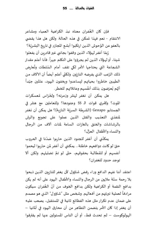 ‫الغفساى َالعدالة ...... 55‬




‫ٞةن ٧ان الٟٛغان مٗىاه هبظ ال٨غاهُت الٗمُاء ومكاٖغ‬ ‫ُ‬
‫الاهخ٣ام - وٗم ٞهظا ُمم٨ً في هظه الخالت. ول٨ً هل هظا ً٣ط ي‬
     ‫ّ‬                                                   ‫ُ‬
 ‫بالٟٗى ًٖ الىخىف الظًً اعج٨بىا ؤبك٘ اإلاجاػع في جاعٍش البكغٍت؟‬
‫ُعبما ؤٟٚغ لهاالء الظًً و٢ٟىا بجاهبي ٚحر ٢اصعًٍ ؤن ًٟٗلىا‬    ‫ّ‬
‫قِئا، ؤو لهاالء الظًً لم ًجغئوا ٖلى الخ٩لم ظهغا. ٞإها ؤٖلم م٣ضاع‬
       ‫ُ‬          ‫ُ‬
‫الصجاٖت التي ًدخاظها ألامغ ل٩ي ج٣٠ ؤمام الؿلُاث وحٗاعى‬
                              ‫ّ‬
‫طل٪ الغٖب الظي ًٟغيه الىاػٍّحن. ول٨ني ؤٖلم ؤًًا ؤن آلاالٝ مً‬     ‫ُ‬
‫الُُبحن زاَغوا بدُاتهم لِؿاٖضوا وٍسٟىن الحهىص، ٖاإلاحن ظ ُّضا‬
                                             ‫ُ‬
                        ‫ؤج ُهم ٌُٗغيىن بظل٪ ؤهٟؿهم وٖاثالتهم للسُغ.‬
                                                               ‫ّ‬     ‫ّ‬
                    ‫ُ ّ‬
‫هل ًم٨ً ؤن وٟٛغ لهخلغ وػمغجه؟ ولخغاؽ ُمٗؿ٨غاث‬
‫اإلاىث؟ وآلمغي ٢ىاث الـ ‪ SS‬وظىىصها؟ وللٗاملحن م٘ هخلغ في‬
                                  ‫ّ‬
‫الجؿخابى ‪( Gestapo‬الكغَت الؿغٍت الىاػٍت)؟ هل ًم٨ً ؤن وٟٛغ‬
‫إلاىٟظي الخٗظًب وال٣خل الظًً ٖملىا ٖلى ججىَ٘ والغف‬
‫بالغقاقاث والسى٤ بالٛاػاث الؿامت إلائاث آالٝ مً الغظا٫‬
                                               ‫ّ‬
                                           ‫واليؿاء وألاَٟا٫ الٗؼ٫؟‬
                ‫ّ‬
‫ًم٨ى ني ؤن ؤٟٚغ للجىىص الظًً خاعبىا يضها في الخغوب‬         ‫ُ‬
‫ختى لى ٧اهذ صواٞٗهم زاَئت... ًم٨ىني ؤن ؤٟٚغ إلاً خاعبىا لُدمىا‬     ‫ّ‬
                          ‫َّ‬    ‫ّ‬
‫ؤهٟؿهم ؤو للمُالبت بد٣ى٢هم، ختى لى جم جًلُلهم. ول٨ً ؤال‬‫ُ‬
                                                 ‫جىظض خضوص للٟٛغان؟‬

‫اٖخ٣ض ؤهىا هٟهم الضاٞ٘ وعاء عٌٞ قائو٫ ألن ٌٟٛغ للىاػٍحن الظًً طبدىا‬
                                                          ‫ّ‬
‫بال عخمت ؾخت مالًحن مً الغظا٫ واليؿاء وألاَٟا٫ الحهىص ٖلى ؤهه لم ً٨ً‬
               ‫ّ ُ‬
‫بضاٞ٘ الى٣مت ؤو ال٨غاهُت ول٨ً بضاٞ٘ السىٝ مً ؤن الٟٛغان ؾُ٩ىن‬
‫مغاصٞا لٗملُت جبرثتهم مً ؤٞ ٗالهم. وشسو مشل "قائو٫" الظي هى مهمم‬
‫ٖلى يمان ٖضم ج٨غاع مشل هظه الٟٓاج٘ زاهُت في اإلاؿخ٣بل، ًهٗب ٖلُه‬
‫ؤن ٌٟٛغ بطا ٧ان ألامغ ًخًمً الخٓاهغ مً ؤن مداع١ الحهىص في ؤإلااهُا –‬
‫الهىلى٧ىؾذ – لم جدضر ٢ِ، ؤو ؤن الىاؽ اإلاؿئىلحن ٖجها لم ً٣ترٞىا‬
 