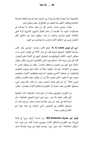 ‫65 ...... ملاذا نغفس؟‬




               ‫ّ‬                                          ‫ّ‬
‫بالخ٣ُ٣ت قغا مخٗمضا و٢اؾُا ػٍاصة ًٖ اللؼوم. ٞما لم ً٣غ الٟٗلت بكىاٖت‬
         ‫ؤٞٗالهم وٍُلبىا الٟٗى ٖما ٞٗلىه مً ٞٓاج٘ لً ٌٟٛغ قائو٫ لهم.‬
‫َبٗا ؾىجغح بكضة مكاٖغ ٧ل مً ٞ٣ض ٖاثلت ؤو ؤنض٢اء في‬
‫مٗؿ٨غاث اإلاىث بطا ا٢ترخىا ؤن وٗظع ؤٞٗا٫ الىاػٍحن الكغٍغة ؤو ال هل٣ي‬
 ‫ّ‬    ‫ّ‬
‫بالالثمت ٖلحهم مباقغة. وؤٖخ٣ض ؤن هظا ؾُ٩ىن قِئا ٚحر ؤزالقي. ل٨ً‬
                                                                  ‫ُ‬
             ‫الٟٛغان لِـ هى ازخال١ ألاٖظاع للىاؽ ؤو بٖٟاءهم مً اللىم.‬

‫"عٟ أط ٌٛ٠ظ ‪( "C. S. Lewis‬وهى ٧اجب وباخض اًغلىضي و٢ض ٦خب‬
‫ؾلؿلت ألاَٟا٫ الكهحرة هاعهُا) ٦خب في ٖام 7491 في الى٢ذ الظي بضؤث‬
                                                             ‫ُ‬
‫مٓاهغ الغٖب ال٩امل للهىلى٧ىؾذ (مداع١ الحهىص في ؤإلااهُا) جٓهغ للُٗان،‬
                                                   ‫ّ‬                 ‫ّ‬
‫ألهه ٧ان ٖلى صعاًت جامت بإزُاع جبرًغ الىاؽ ألٞٗالهم الكغٍغة. ٞ٨خب ً٣ى٫:‬
                  ‫ّ‬
‫"هىا٥ ٞغ١ ٦بحر بحن الٟٛغان وازخال١ ألاٖظاع". و٢ا٫ بن ُمٗٓم الىاؽ ال‬    ‫ُ‬
‫ًغٚبىن في الاٖتراٝ ؤج ُهم ٢ض اعج٨بىا زُإ ما، لظل٪ ٞهم ًُبرعون ؤٞٗالهم.‬
              ‫ُ ّ‬
       ‫ّ‬
‫وٍداولىن ؤن ًجٗلىا آلازغًٍ ً٣بلىن ؤٖظاعهم وٍلُٟىن ألاظىاء وٍخٟ٣ىن‬        ‫ُ‬
     ‫ُ‬      ‫ُ‬       ‫ُ‬
‫مٗهم ختى ال ًل٣ىن اللىم ٖلحهم بضال مً ؤن ًُلبىا مجهم الٟٛغان. وٍ٨مل‬
‫لىَـ ٢اثال: "بن لم ً٨ً هىا٥ شسو ًجب ؤن ًُالم، ٞال ًىظض ش يء‬
                                       ‫ّ ُ‬                  ‫ُّ ُ‬
‫ٌؿخد٤ الٟٛغان، وهظا مٗىاه ؤن الٟٛغان وازخال١ ألاٖظاع ه٣ًُان." و٢ا٫:‬

                ‫ّ‬                       ‫ّ‬             ‫ُ‬
‫بن الٟٛغان الخ٣ُ٣ي مٗىاه ؤن جىٓغ بصباث للسُُت، جل٪ السُُت‬
                                                    ‫ّ‬
‫التي ْلذ با٢ُت بال ٖظع، عٚم قتى ؤهىإ الدجج اإلاسخل٣ت، وؤن‬
‫جغاها ٦ما هي ٖلُه مً عٖب و٢ظاعة وزبض وخ٣ض، وبغٚم طل٪ ؤن‬
‫جخهالر بال٩امل م٘ الصسو الظي ؤزُإث في خ٣ه. ٞهظا هى‬
                                                        ‫ُ‬
                                       ‫الٟٛغان ولِـ ؾىاه.‬

‫٠ُفشٓق "ث١ً عبدٚ٠ه ‪ "Bill Chadwick‬مً مضًىت "باجىن عوط" في والًت‬
                                                   ‫ُ‬
‫لىٍؼٍاها بحن الٟٛغان وازخال١ ألاٖظاع بىيىح ٖىضما ٦خب ًٖ مىث ابىه‬
                       ‫ّ‬
‫"ماً٩ل ‪ ."Michael‬ل٣ض قٗغ "بُل" بداظت ُملخت بلى عئٍت الٗضالت جإزظ‬
 
