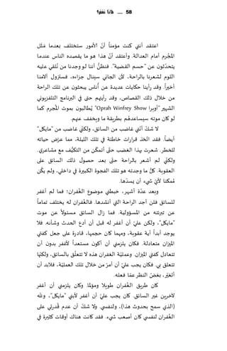 ‫85 ...... ملاذا نغفس؟‬




     ‫َ‬                                   ‫ّ‬
‫اٖخ٣ض ؤهني ٦ىذ مامىا ؤن ألامىع ؾخسخل٠ بٗضما َمــشل‬
                                               ‫ّ‬
‫اإلاجغم ؤمام الٗضالت. وؤٖخ٣ض ؤن هظا هى ما ً٣هضه الىاؽ ٖىضما‬                             ‫ُ‬
‫ًخدضزىن ًٖ "خؿم ال٣ًُت". ٞىًٓ ؤهىا لى وظضها مً ُهل٣ي ٖلُه‬
                                    ‫ُّ‬                                            ‫ّ‬
‫اللىم لكٗغها بالغاخت، ألن الجاوي ؾِىا٫ ظؼاءه، ٞؿتزو٫ آالمىا‬
                                  ‫ُ‬
‫ؤزحرا. و٢ض عؤًىا خ٩اًاث ٖضًضة ًٖ ؤهاؽ ًبدشىن ًٖ جل٪ الغاخت‬
‫مً زال٫ طل٪ ال٣هام، و٢ض عؤًتهم ختى في البرهامج الخلٟؼٍىوي‬
          ‫ُ‬
‫الكهحر "ؤوبغا ‪ًُُ "Oprah Winfrey Show‬البىن بمىث اإلاجغم ٦ما‬
                  ‫لى ٧ان مىجه ؾِؿاٖضهم بُغٍ٣ت ما وٍسٟ٠ ٖجهم.‬   ‫ُ‬
                          ‫ّ‬
‫ال ق٪ ؤهني ٚايب مً الؿاث٤، ول٨ني ٚايب مً "ماً٩ل"‬                     ‫ّ ّ‬
              ‫ّ‬
‫ؤًًا. ٞ٣ض اجسظ ٢غاعاث زاَئت في جل٪ اللُلت، مما ٖغى خُاجه‬                 ‫ّ‬
                   ‫ُّ‬           ‫ّ‬            ‫ّ‬
‫للسُغ. قٗغث بهظا الًٛب ختى ؤجم٨ً مً الخ٨ُ٠ م٘ مكاٖغي .‬
‫ول٨ني لم ؤقٗغ بالغاخت ختى بٗض خهى٫ طل٪ الؿاث٤ ٖلى‬‫ّ‬                                  ‫ّ‬
       ‫ُ‬                                                                   ‫ُّ‬
‫الٗ٣ىبت. ٧ل ما وظضجه هى جل٪ الٟجىة ال٨بحرة في صازلي، ولم ً٨ً‬
                                                           ‫ّ‬
                                                      ‫ُمم٨ىا ألي ش يء ؤن ٌؿضها.‬ ‫ّ‬
                        ‫ُ‬
‫وبٗض ٖضة ؤقهغ، زبُني مىيىٕ الٟٛغان؛ ٞما لم ؤٟٚغ‬                       ‫ّ‬
                              ‫ُ‬
‫للؿاث٤ ٞلً ؤظض الغاخت التي ؤوكضها. ٞال ٟٛغان له ًسخل٠ جماما‬
‫ًٖ جبرثخه مً اإلاؿاولُت. ٞما ػا٫ الؿاث٤ مؿئىال ًٖ مىث‬
‫"ماً٩ل"، ول٨ً ٖلي ؤن ؤٟٚغ له ٢بل ؤن ؤصٕ الخضر وقإهه. ٞال‬           ‫ّ‬
‫ًىظض ؤبضا ؤًت ٖ٣ىبت، ومهما ٧ان حجمها، ٢اص عة ٖلى ظٗل ٦ٟتي‬
‫اإلاحزان مخٗاصلت. ٞ٩ان ًلؼمني ؤن ؤ٧ىن مؿخٗضا ألٟٚغ بضون ؤن‬
   ‫ّ‬                  ‫ّ‬                                ‫ّ‬
‫جخٗاص٫ ٦ٟتي اإلاحزان. وٖملُت الٟٛغان هظه ال جخٗل٤ بالؿاث٤، ول٨جها‬
                ‫ّ‬                          ‫ّ‬             ‫ّ‬
‫جخٗل٤ بي. ٞ٩ان ًجب ٖلي ؤن ؤمغ مً زال٫ جل٪ الٗملُت، ٞالبض ؤن‬
                                                                 ‫ّ‬
                                                   ‫ؤحٛحر، بٌٛ الىٓغ ٖما ٞٗله.‬ ‫ّ‬       ‫ّ‬
‫٧ان َغٍ٤ الٟٛغان َىٍال وماإلاا. و٧ان ًلؼمني ؤن ؤٟٚغ‬          ‫ُ‬
                                       ‫ّ‬
‫آلزغًٍ ٚحر الؿاث٤. ٧ان ًجب ٖلي ؤن ؤٟٚغ ألبني "ماً٩ل"، وهلل‬
            ‫ُ‬               ‫ّ‬
‫(الظي ؾمذ بدضور هظا)، ولىٟس ي. وال ق٪ ؤن ٖضم ٢ضعحي ٖلى‬
‫الٟٛغان لىٟس ي ٧ان ؤنٗب ش يء. ٞ٣ض ٧اهذ هىا٥ ؤو٢اث ٦شحرة في‬                                ‫ُ‬
 