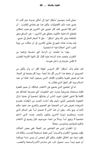 ‫الغفساى َالعدالة ...... 95‬




        ‫ُ‬                                                  ‫ُ‬
‫خُاحي ٢مذ بخىنُل "ماً٩ل" ٞحها بلى ؤما٦ً ٖضًضة خحن ٦ىذ ؤها‬
            ‫ُ‬                             ‫ّ‬
‫هٟس ي جدذ جإزحر ال٨دىلُاث. ول٨ً هظا هى مٟخاحي للٟٛغان - ؤن‬
‫ؤٟٚغ ؤوال لىٟس ي. ٞ٣ض ٧ان ًٚبي ٖلى آلازغًٍ هى مجغص ِاوٗ٩اؽ‬   ‫ّ‬
‫إلاساوفي الضازلُت. ٞإل٣ُذ بسُئي ٖلى آلازغًٍ – ٖلى الؿاث٤ وٖلى‬
                             ‫ّ‬
‫اإلاد٨مت وٖلى هللا وٖلى "ماً٩ل" - ختى ال ؤيُغ للىٓغ بلى هٟس ي...‬
              ‫ّ‬                                          ‫ُ‬
‫ولم ًدضر هىا٥ حُٛحر في هٓغحي لآلزغًٍ بلى ؤن جم٨ىذ مً عئٍت‬
                                               ‫ُ‬
                               ‫الجؼء الظي ؤزُإث ُٞه ؤها شسهُا.‬
                                             ‫ّ‬
‫وهظا ما حٗلمخه: بن الغاخت التي هيكضها جىاُٞىا مً‬
      ‫ُ‬                                                        ‫ُ‬
‫الٟٛغان. وحٗخمض هظه الغاخت ٖلُىا ٧لُا، ألن ال٣ىة الالػمت للٟٛغان‬
                                  ‫ال ج٨مً زاعظىا بل صازل هٟىؾىا.‬
      ‫ّ‬                                                             ‫ّ‬
‫ل٣ض حٗلم والض "ماً٩ل" ؤ٦ثر الضعوؽ اإلااإلات ل٩ل ؤب وؤم. ول٨ً مً‬
                                     ‫ُ ّ ّ‬                 ‫ّ‬
‫الًغوعي ؤن ًخٗلم هظا الضعؽ ٧ل مىا ؤًًا، مهما ٧ان ويٗىا في الخُاة.‬
            ‫ّ‬                                    ‫ُ‬
‫ٞما لم جٌُٟ ٢لىبىا بالٟٛغان ألولئ٪ الظًً ٌؿِئىن بلُىا، ٞةهىا لً هجض‬
                                    ‫الؿالم مهما ٧ان الخ٤ الظي ُهُالب به.‬
                                                        ‫ُّ‬
‫ؤما في اإلاجخم٘ الظي ٌصج٘ ٖلى الاهخ٣ام، ٞبال٩اص ؤن جهحر اإلاٟٛغة‬
‫ٞ٨غة مؿخدبت. وجضعٍجُا ناعث ختى الٗ٣ىباث التي جهضعها اإلادا٦م ٚحر‬‫ّ‬
‫٧اُٞت وال حكٟي الٛلُل؛ ٞحرًض الىاؽ ؤن ٌكتر٧ىا شسهُا في ٖملُت بهؼا٫‬
                                                      ‫ُ‬
‫الٗ٣ىبت بالصسو اإلاس يء بلحهم. و٢ض ؤزظث الٗضًض مً الىالًاث بخ٣ضًم‬
‫حكغَٗاث حٗغى ٖلى ؤؾغ الطخاًا خ٤ الخًىع والخٟغط ٖىض جىُٟظ خ٨م‬
‫ؤلاٖضام. وم٘ طل٪، ًٓهغ ؤن جل٪ ألاؾغ ال جدهل ؤبضا ٖلى الؿالم الظي‬
‫جيكضه. وُٖكهم لغئٍت آلازغًٍ ًخإإلاىن بالٗى٠ هٟؿه الظي آطاهم‬
                    ‫ّ‬
‫شسهُا ال ًغجىي ؤبضا. وبضال مً قٟاء ظغوخهم، ٞةن عٚبتهم في الاهخ٣ام‬
                                        ‫جتر٦هم ُمكىقحن ومملىءًً سسُا.‬
                                                                  ‫ّ‬
‫بن الٟٛغان لِـ هى الخٛاض ي ًٖ السُإ. ٟٞي بٌٗ الخاالث‬           ‫ّ ُ‬
        ‫ّ‬                                                    ‫ُ‬
‫ً٩ىن مىيىٕ "ال ٟٛغان واليؿُان" لِـ ٞ٣ِ ُم ؿخدُال ٞدؿب، ول٨ىه ٢ض‬
                                  ‫ّ‬        ‫ُ‬        ‫ّ‬
‫ً٩ىن قِئا ٚحر ؤزالقي. ٞ٨ُ٠ ًم٨ً ألي شسو ؤن ًيس ى ابىه؟ وٍم٨ىىا‬
‫ؤن هٟهم ظُضا ؾبب خهى٫ اإلاغء ٖلى مكاٖغ ألالم والسسِ والًٛب،‬
 