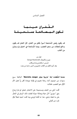 ‫الٟهل الؿاصؽ‬



       ‫اٌـ ُـفـشاْ ؽـ١ـٕـّـب‬
                       ‫غ‬
 ‫رـىْٛ اٌـّـصـبحلـخ ِغـزـؾـ١ـٍـخ‬


‫كذ ًىىن سفض اإلاُعامحت ؤظىؤ بىثير مً اللـخل، ألن اللـخل كذ ًىىن‬
                  ‫ّ‬
  ‫ّ‬                        ‫ُ‬
‫بذافع لحظاث مً ظعـير الغضب، بيىما اإلاعامحت هي اخخياس باسد ومترو‬
‫ٍ‬
                                                       ‫مً الللب.‬

                                 ‫٢ى٫ مً‬
                    ‫ظىعط ما٦ضوهالض ‪George Macdonald‬‬
                      ‫٢ؿِـ اؾ٨خلىضي وقاٖغ و٧اجب‬
          ‫و٢ض ؤلهم ال٨شحر مً ال٨خاب اإلاكهىعًٍ الظًً ظاءوا مً بٗضه‬




‫ػٕذِب اخزُطف ذ اثٕخ " ِبس٠١زب ع١ىش ‪ "Marietta Jaeger‬البالٛت ؾب٘‬
          ‫ُّ‬
‫ؾىىاث مً زُمتهم ؤزىاء عخلت جسُُم في والًت مىهخاها ٧ان عص ٞٗل ألام‬
                                                               ‫ّ‬
                                            ‫ألاو٫ هى الًٛب. ٞ٣الذ:‬

       ‫َّ‬     ‫ّ‬                                              ‫ُ‬
‫٦ىذ ؤٚلي مً الخ٣ض ومؿخ مُخت ٖلى الاهخ٣ام. ٞدتى لى جم بعظإ‬
                             ‫ّ‬           ‫ّ‬
‫بىتي "ؾىػي" آلان خُت وبدالت ظُضة ل٣خلذ طل٪ الغظل في الخا٫‬
‫ّ‬                                 ‫ُ‬
‫ٖلى ما ٞٗله بابىتي، هظا ما ٢لخه لؼوجي وما ٦ىذ ؤٖىُه ٞٗال ب٩ل‬
                                              ‫ظؼء مً ٦ُاوي.‬‫ُ‬




                                    ‫16‬
 