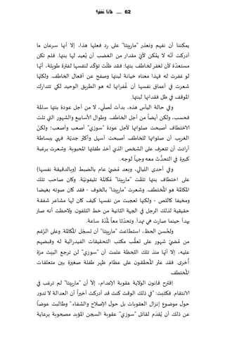 ‫26 ...... ملاذا نغفس؟‬




‫ًم٨ىىا ؤن هٟهم ووٗظع "ماعٍِخا" ٖلى عص ٞٗلها هظا، بال ؤجها ؾغٖان ما‬
‫ؤصع٦ذ ؤه ه ال ًم٨ً ألي م٣ضاع مً الًٛب ؤن ٌُُٗض لها بىتها. ٞلم ج٨ً‬
                                                       ‫ّ‬         ‫ُ‬          ‫ّ‬
       ‫ّ‬                       ‫ّ‬      ‫ّ‬                                       ‫ّ‬
‫مؿخٗض ة ألن حٟٛغ لساَ٠ بىتها: ٞ٣ض ْلذ جا٦ ض لىٟؿها لٟترة َىٍلت، ؤجها‬
     ‫ّ‬
‫لى ٟٚغث له ٞهظا مٗىاه زُاهت لبىتها ونٟذ ًٖ ؤٞٗا٫ الساَ٠. ول٨جها‬
                                               ‫ُ‬
‫قٗغث في ؤٖما١ هٟؿها ؤن ٟٚغاجها له هى الُغٍ٤ الىخُض ل٩ي جخضاع٥‬
                                                 ‫اإلاى٢٠ في ْل ٞ٣ضاجها لبىتها.‬
                                  ‫ُ ّ‬
‫وفي خالت الُإؽ هظه، بضؤث جهلي، ال مً ؤظل ٖىصة بىتها ؾ اإلات‬
‫ٞدؿب، ول٨ً ؤًًا مً ؤظل الساَ٠. وَىا٫ ألاؾابُ٘ والكهىع التي جلذ‬
 ‫ّ‬
‫الازخُاٝ ؤنبدذ نلىاتها ألظل ٖىصة "ؾىػي" ؤنٗب وؤنٗب؛ ول٨ً‬
                  ‫ّ‬
‫الٛغٍب ؤن نلىاتها للساَ٠ ؤنبدذ ؤؾهل وؤ٦ثر ظضًت. ٞهي ببؿاَت‬
‫ؤعاصث ؤن جخٗغٝ ٖلى الصسو الظي ؤزظ َٟلتها اإلادبىبت. وقٗغث بغٚبت‬
                                                                   ‫ُّ‬
                                           ‫٦بحرة في الخدضر مٗه وظها لىظه.‬
‫وفي ؤخضي اللُالي، وبٗض ُمط ّي ٖام بالًبِ (وبالض٢ُ٣ت هٟؿها )‬
                                                         ‫ّ‬
‫ٖلى ازخُاٝ بىتها جل٣ذ "ماعٍِخا" ُم٩اإلات جلُٟىهُت. و٧ان ناخب جل٪‬
                         ‫ّ‬
                                                                      ‫ُ‬
‫اإلا٩اإلات هى اإلاسخُ٠. وقٗغث "ماعٍِخا" بالسىٝ - ٞ٣ض ٧ان نىجه بًُٛا‬
‫ومسُٟا ٧اللو - ول٨جها حعجبذ مً هٟؿها ٦ُ٠ ٧ان لها مكاٖغ قٟ٣ت‬
‫خ٣ُ٣ُت لظل٪ الغظل في الجهت الشاهُت مً زِ الخلٟىن. والخٓذ ؤهه ناع‬
                                   ‫ُّ‬        ‫ّ‬
                           ‫حهضؤ خُىما ناعث هي تهضؤ. وجدضزا مٗا إلاضة ؾاٖت.‬
         ‫ُ‬          ‫ّ ُ‬                                                   ‫ُ‬
‫ولخؿً الخٔ، اؾخُاٖذ "ماعٍِخا" ؤن حسجل اإلا٩اإلات. وٖلى الغٚم‬
                                                    ‫ُّ‬
‫مً ُمط ّي قهىع ٖلى حٗ٣ب م٨خب الخد٣ُ٣اث الُٟضعالُت له و٢بًهم‬
   ‫ّ‬
‫ٖلُه، بال ؤجها مىظ جل٪ اللخٓت ٖلمذ ؤن "ؾىػي" لً جغظ٘ البِذ مغة‬          ‫ّ‬
                                                           ‫ُ ّ‬                     ‫ُ‬
‫ؤزغي. ٞ٣ض ٖثر اإلا د٣٣ىن ٖلى ٖٓام ْهغ َٟلت نٛحرة بحن مخٗل٣اث‬
                                                                                ‫ُ‬
                                                                            ‫اإلاسخُ٠‬
                             ‫ّ‬
‫ِا٢ترح ٢اهىن الىالًت ٖ٣ىبت ؤلاٖضام، بال ؤن "ماعٍِخا" لم جغٚب في‬
‫الاهخ٣ام. ٞ٨خبذ: "في طل٪ الى٢ذ ٦ىذ ٢ض ؤصع٦ذ ؤزحرا ؤن الٗضالت ال جضوع‬
‫خى٫ مىيىٕ بهؼا٫ الٗ٣ىباث بل خى٫ ؤلانالح والكٟاء." وَالبذ ٖىيا‬
‫ًٖ طل٪ ؤن ًُ٣ضم ل٣اجل "ؾىػي" ٖ٣ىبت السجً اإلاابض مصخىبت بغٖاًت‬ ‫َ‬
 