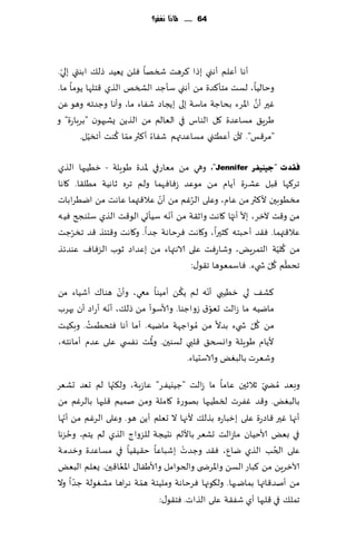 ‫46 ...... ملاذا نغفس؟‬




  ‫ّ‬
‫ؤها ؤٖلم ؤهني بطا ٦غهذ شسها ٞلً ٌُٗض طل٪ ابىتي بلي.‬
‫وخالُا، لؿذ مخإ٦ضة مً ؤهني ؾإظض الصسو الظي ٢خلها ًىما ما.‬
                                                        ‫َّ‬
‫ٚحر ؤن اإلاغء بداظت ماؾت بلى بًجاص قٟاء ما، وؤها وظضجه وهى ًٖ‬
‫َغٍ٤ مؿاٖضة ٧ل الىاؽ في الٗالم مً الظًً ٌكبهىن "بغباعة" و‬
          ‫ّ‬      ‫ّ ُ‬
       ‫"مغ٢ـ". ألن ؤُٖخني مؿاٖضتهم قٟاء ؤ٦ثر مما ٦ىذ ؤجسُل.‬

‫فمذد "ع١ٕ١فش ‪ ،"Jennifer‬وهي مً مٗاعفي إلاضة َىٍلت - زُُبها الظي‬
‫جغ٦ها ٢بل ٖكغة ؤًام م ً مىٖض ػٞاٞهما ولم جغه زاهُت مُل٣ا. ٧اها‬
                            ‫ّ‬        ‫ُ‬
‫مسُىبحن أل٦ثر مً ٖام، وٖلى الغٚم مً ؤن ٖال٢تهما ٖاهذ مً ايُغاباث‬
                               ‫ّ‬                ‫ّ ّ‬
‫مً و٢ذ آلزغ، بال ؤجها ٧اهذ واز٣ت مً ؤهه ؾُإحي الى٢ذ الظي ؾدىجر ُٞه‬
     ‫ّ‬
‫ٖال٢تهما. ٞ٣ض ؤخبخه ٦شحرا، و٧اهذ ٞغخاهت ظضا. و٧اهذ و٢خئظ ٢ض جسغظذ‬
                                                              ‫ُ ّ‬
‫مً ٧لُت الخمغٌٍ، وقاعٞذ ٖلى الاهتهاء مً بٖضاص زىب الؼٞاٝ. ٖىضثظ‬
                                                           ‫ّ ُ ّ‬
                                     ‫جدُم ٧ل ش يء. ٞاؾمٗىها ج٣ى٫:‬
                  ‫ّ‬                ‫ُ‬        ‫ّ‬
‫٦ك٠ لي زُُبي ؤهه لم ً٨ً ؤمُىا معي، وؤن هىا٥ ؤقُاء مً‬
               ‫ّ‬                              ‫ّ‬
‫مايُه ما ػالذ حٗى١ ػواظىا. وألاؾىؤ مً طل٪، ؤهه ؤعاص ؤن حهغب‬
         ‫ُ‬
‫مً ٧ل ش يء بضال مً ُمىاظهت مايُه. ؤما ؤها ٞخدُمذ. وب٨ُذ‬ ‫ُ ّ‬
                          ‫ُ‬
‫ألًام َىٍلت واوسخ٤ ٢لبي لؿىحن. وإلاذ هٟس ي ٖلى ٖضم ؤماهخه،‬
                                     ‫وقٗغث بالبٌٛ والاؾدُاء.‬
                ‫ّ‬
‫وبٗض ُمط ّي زالزحن ٖاما ما ػالذ "ظُيُٟغ" ٖاػبت، ول٨جها لم حٗض حكٗغ‬
‫بالبٌٛ. و٢ض ٟٚغث لسُُبها بهىعة ٧املت ومً نمُم ٢لبها بالغٚم مً‬
   ‫ّ‬
‫ؤجها ٚحر ٢اصعة ٖلى بزباعه بظل٪ ألجها ال حٗلم ؤًً هى. وٖلى الغٚم مً ؤجها‬
     ‫ُ‬
‫في بٌٗ ألاخُان ماػالذ حكٗغ باأللم هدُجت للؼواط الظي لم ًخم، وخؼها‬
                                     ‫ْ‬
‫ٖلى الخب الظي يإ، ٞ٣ض وظضث بقباٖا خ٣ُ٣ُا في مؿاٖضة وزضمت‬      ‫ُ‬
                  ‫ُ‬
‫آلازغًٍ مً ٦باع الؿً واإلاغض ى والخىامل وألاَٟا٫ اإلاٗا٢حن. ٌٗلم البٌٗ‬
       ‫ّ‬                ‫ّ‬
‫مً ؤنض٢ائها بمايحها . ول٩ىجها ٞغخاهت وملُئت همت هغاها مكٛىلت ظضا وال‬
                              ‫جمل٪ في ٢لبها ؤي قٟ٣ت ٖلى الظاث. ٞخ٣ى٫:‬
 