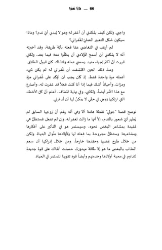 ‫66 ...... ملاذا نغفس؟‬




‫واظبي. ول٨ً ٦ُ٠ ًم٨ىني ؤن ؤٟٚغ له وهى ال ًُبضي ؤي هضم؟ وماطا‬
            ‫ّ‬                                 ‫ُ‬
                                     ‫ّ ُ‬
                             ‫ؾُ٩ىن ق٩ل الخٗبحر الٗملي لٟٛغاوي؟‬
                     ‫ّ‬           ‫ّ‬
‫لم ؤعٚب في الخٛاض ي ٖما ٞٗله بإًت َغٍ٣ت، و٢ض ؤزبرجه‬
                           ‫ّ‬                            ‫ُ‬       ‫ّ‬
‫ؤهه ال ًم٨ىني ؤن ؤؾمذ ألوالصي ؤن ًٓلىا مٗه ُٞما بٗض، ول٨ني‬
‫٢غعث ؤن ؤ٦ثر بظغاء مُٟض ٌؿٗني ٖمله و٢خظا٥ ٧ان ٢بى٫ الُال١.‬‫ّ‬
                         ‫ُ‬
‫ومىظ طل٪ الخحن ا٦دكٟذ ؤن ٟٚغاوي له لم ً٨ً ش يء‬
  ‫ّ‬       ‫ُ‬       ‫ّ‬
‫ؤٖمله مغة واخضة ٞ٣ِ. بط ٧ان ًجب ؤن ؤئ٦ض ٖلى ٟٚغاوي مغة‬
‫ومغاث. وؤخُاها ؤق٪ ُٞما بطا ؤها ٦ىذ ٞٗال ٢ض ٟٚغث له، وؤناعٕ‬   ‫ّ‬
        ‫ّ ّ‬                               ‫ّ‬
‫م٘ هظا ألامغ ؤًًا، ول٨ىني، وفي جهاًت اإلاُاٝ، ؤٖلم ؤن ٧ل ألازُاء‬
                ‫التي اعج٨بها ػوجي في خ٣ي ال ًم٨ً لها ؤن ُجضمغوي.‬
                       ‫ّ‬           ‫ُ‬        ‫ّ‬

                       ‫ّ‬        ‫ّ‬
‫جىضر ٢هت "ظىلي" ه٣ُت هامت ؤال وهي ؤهه عٚم ؤن ػوظها الؿاب٤ لم‬
                                                ‫ّ‬
‫ًُٓهغ ؤي قٗىع بالىضم، بال ؤجها ما ػالذ حٟٛغ له. وبن لم جٟٗل ٞؿخٓل هي‬
     ‫ُّ‬                                                           ‫ّ‬
‫ُم٣ُضة بمكاٖغ البٌٛ هدىه، وؾِؿخمغ هى في الخإزحر ٖلى ؤٞ٩اعها‬
                     ‫ُ‬                                 ‫ُّ‬
‫ومكاٖغها. وؾخٓل مجغوخت بما ٞٗله لها وألوالصها َىا٫ الخُاة. ول٨ً‬
‫مً زال٫ َغح ًٚبها وخ٣ضها زاعظا، ومً زال٫ بصعا٦ها ؤن ؾٗحر‬
‫الٗظاب بالبٌٛ ما هى بال َا٢ت مهضوعة، خهلذ آهظا٥ ٖلى ٢ىة ظضًضة‬
        ‫لخضاوم في مدبت ؤوالصها وزضمتهم وؤًًا ٢ىة ج٣ىحها لدؿخمغ في الخُاة.‬
 