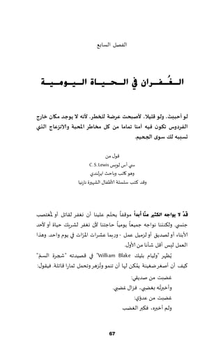 ‫الٟهل الؿاب٘‬




  ‫اٌـ ُـفـشاْ يف اٌـؾـ١ـبح اٌـ١ـِٛـ١ـخ‬
                                 ‫غ‬


                                                       ‫َ‬
‫لى ؤحببذ، ولى كليال، ألـبحذ عشضت للخطش. ألهه ال ًىحذ ميان خاسج‬
‫الفشدوط جىىن فيه آمىا جماما مً ول مخاطش اإلاحبت والاهضعاج الزي‬
           ‫ِ‬
                                         ‫حعببه لً ظىي الجحيم.‬

                                     ‫٢ى٫ مً‬
                            ‫س ي ؤؽ لىَـ ‪C. S. Lewis‬‬
                             ‫وهى ٧اجب وباخض اًغلىضي‬
                    ‫و٢ض ٦خب ؾلؿلت ألاَٟا٫ الكهحرة هاعهُا‬



       ‫ُ‬                          ‫ّ‬
‫لَذٓ ال ٠ٛاعٗ اٌىضري ِٕٓب أثذاّ مى٢ٟا ًدخم ٖلُىا ؤن وٟٛغ ل٣اجل ؤو إلاٛخهب‬
‫ظيس ي. ول٨ىيىا هىاظه ظمُٗا ًىمُا خاظخىا ألن وٟٛغ لكغٍ٪ خُاة ؤو ألخض‬
                      ‫ّ‬
‫ألابىاء ؤو لهضً٤ ؤو لؼمُل ٖمل - وعبما ٖكغاث اإلاغاث في ًىم واخض. وهظا‬
                                         ‫الٗمل لِـ ؤ٢ل قإها مً ألاو٫.‬
‫ًُٓهغ "ولُام بلُ٪ ‪ "William Blake‬في ٢هُضجه "شجغة الؿم "‬
  ‫ّ‬
                              ‫ُ‬                 ‫ُ‬
‫٦ُ٠ ؤن ؤنٛغ يُٛىت ًم٨ً لها ؤن جىمى وجؼهغ وجدمل زماعا ٢اجلت. ُٞ٣ى٫:‬
                                              ‫ًٚبذ مً نضً٣ي:‬
                                                          ‫ُ‬
                                      ‫وؤزبرجه بًٛبي، ٞؼا٫ ًٚبي.‬
                                                   ‫ّ‬
                                                ‫ًٚبذ مً ٖضوي:‬
                                          ‫ولم ؤزبره، ٞ٨بر الًٛب‬


                                    ‫76‬
 