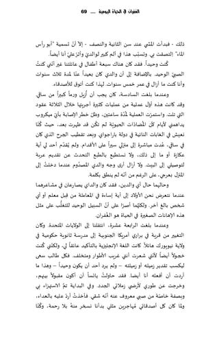 ‫الغفساى يف احلّاة الُّمّة ...... 96‬




                                ‫ّ ّ‬
‫طل٪ - ٞبضؤث اإلاص ي ٖىض ؾً الشاهُت والىه٠ - بال ؤن حؿمُت "ؤبى عؤؽ‬
                             ‫َ ّ ّ‬                               ‫ّ‬
            ‫اإلااء" ِالخه٣ذ بي. وحؿبب هظا في ؤلم ٦بحر لىالضي وؤزغ ٖلي ؤها ؤًًا.‬
  ‫ُ‬           ‫ّ‬                                                                 ‫ُ‬
‫٦ىذ وخُضا. ٞ٣ض ٧ان هىا٥ ؾبٗت ؤَٟا٫ في ٖاثلخىا ٚحر ؤهني ٦ىذ‬
                                  ‫ّ‬
‫الهبي الىخُض. باإلياٞت بلى ؤن والضي ٧ان بُٗضا ٖىا إلاضة زالر ؾىىاث‬                ‫ّ‬
              ‫وؤها ٦ىذ ما ؤػا٫ في ٖمغ زمـ ؾىىاث. لهظا ٦ىذ ؤجى١ لؤلنض٢اء.‬
                                      ‫ُ‬
‫وٖىضما بلٛذ الؿاصؾت، ٧ان ًجب ؤن ؤػٍل وعما ٦بحرا مً ؾاقي.‬
‫و٢ض ٧اهذ هظه ؤو٫ ٖملُت مً ٖملُاث ٦شحرة ؤظغٍتها زال٫ الشالزت ٖ٣ىص‬      ‫ّ‬
                ‫ّ‬                         ‫ّ‬                 ‫ُّ‬
‫التي جلذ. واؾخمغث الٗملُت إلاضة ؾاٖخحن، وْل زُغ ؤلانابت بإي مُ٨غوب‬      ‫ّ‬
     ‫ُ‬                                       ‫ُ‬                 ‫ُ ّ‬
‫ًضاهمني ألًام ألن اإلاًاصاث الخُىٍت لم ج٨ً ٢ض ْهغث بٗض، خُض ٦ ّىا‬
                                                        ‫ّ‬
‫وِٗل في الٛاباث الىاثُت في صولت باعاظىاي. وبٗض ج٣ُُب الجغح الظي ٧ان‬
                     ‫ّ‬
‫في ؾاقي، ٖضث مباقغة بلى مجزلي ؾحرا ٖلى ألا٢ضام. ولم ًُ٣ضم ؤخض لي ؤًت‬          ‫ُ‬
‫ٖ٩اػة ؤو ما بلى طل٪، وال وؿخُُ٘ بالُب٘ الخدضر ًٖ ج٣ضًم ٖغبت‬
          ‫ُ‬                         ‫ُ‬
‫لخىنُلي بلى البِذ. وال ؤػا٫ ؤعي وظه والضي اإلاهضوم ٖىضما صزلذ بلى‬
                                                            ‫ّ‬
                                        ‫اإلاجز٫ بٗغجي، ٖلى الغٚم مً ؤهه لم ًىُ٤ ب٩لمت.‬
‫وخالهما خا٫ ؤي والضًً، ٞ٣ض ٧ان والضاي ًها عٖان في مكاٖغهما‬
‫ٖىضما هخٗغى هدً ألاوالص بلى ؤًت بؾاءة في اإلاٗاملت مً ٢بل مٗلم ؤو ؤي‬
                           ‫ِ‬
                  ‫ُّ‬                              ‫ّ‬                ‫ّ‬
‫شسو بالٜ آزغ. ول٨ج ُهما ؤنغا ٖلى ؤن الؿبُل الىخُض للخٛلب ٖلى مشل‬
                                                          ‫ّ‬
                                                      ‫ُ‬
                                            ‫هظه ؤلاهاهاث الهٛحرة في الخُاة هى الٟٛغان.‬
‫وٖىضما بلٛذ الغابٗت ٖكغة، اهخ٣لىا بلى الىالًاث اإلاخدضة. و٧ان‬
‫الخُٛحر مً ٢غٍت في بغاعي ؤمغٍ٩ا الجىىبُت بلى مضعؾت زاهىٍت خ٩ىمُت في‬
         ‫ّ ُ‬
‫والًت هُىٍىع٥ هاثال. ٧اهذ اللٛت ؤلاهجلحزًت بالخإ٦ُض ٖاث٣ا لي، ول٨ىني ٦ىذ‬
‫زجىال ؤًًا ألهني قٗغث ؤهني ٚغٍب ألاَىاع ومخسل٠. ٞ٩ل َالب ؾعى‬              ‫ّ‬
‫لُ٨ؿب ج٣ضًغ ػمُله ؤو ػمُلخه – ولم ًغص ؤخض ؤن ً٩ىن وخُضا – وهظا ما‬
                                                ‫ُ‬
‫ؤعصث ؤن ؤٞٗله ؤها ؤًًا. ٞ٣ض خاولذ ًاجؿا ؤن ؤ٧ىن م٣بىال بُجهم،‬
                       ‫َّ‬
‫وزغظذ ًٖ َىعي ألعض ي ػمالجي الجضص. وفي البضاًت جم الاؾتهؼاء بي‬
                          ‫ُ ّ‬                       ‫ّ‬
‫وبهٟت زانت مً نبي مٗغوٝ ٖىه ؤهه ق٣ي. ٞإزظث ؤعص ٖلُه بالٗضاء،‬                ‫ّ‬
       ‫ُ‬
‫وإلاا ٧ان ٧ل ؤنض٢اجي ُمهاظغًٍ مشلي بضؤها وسسغ مىه بال عخمت، و٦ ّىا‬
                              ‫ُ‬
 