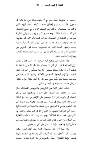 ‫الغفساى يف احلّاة الُّمّة ...... 17‬




‫وخؿب، بل و٦غٍما ؤًًا. ٞلم ؤبٜ ؤن ً٩ىن هىا٥ ش يء ما ٖال٤ في‬
                                                       ‫ِ‬
‫يمحري. ٞإجِذ بخ٣ؿُم ٌُُٗني هه٠ ألاعباح لٛاًت الُىم الظي‬
‫جغ٦ذ ُٞه اإلاهلخت، وجغ٦ذ لهم الىه٠ آلازغ، م٘ ظمُ٘ ألاقٛا٫‬
‫التي ٧اهذ ٢اثمت آهظا٥، وم٘ ظمُ٘ ألاؾهم وظمُ٘ ؤمىُاحي الُُبت‬
                  ‫ُّ‬                               ‫ّ‬
‫لهم بضوام الخىُٞ٤ في اإلاهلخت. بُض ؤن ٧لحهما عؤًا ألامغ ٧له بُغٍ٣ت‬
            ‫ُ‬                                                   ‫ُّ‬               ‫ّ‬
‫ُمسخلٟت، وجى٢ٟا ًٖ الخدضر معي مً الُىم الظي ؤزُغت هما ُٞه‬
                                                                     ‫ُ‬
‫بظل٪. ولؿىء الخٔ ٦ىذ ٢ض ؤزُغتهما بظل٪ ٢بل قهغًٍ مً‬
‫الخدىٍل الظي احؿم بإهه ٧ان َىٍل ونامذ ووخُض جخسلله ٧لماث‬
                                                                       ‫وٖباعاث الًٛب ٞ٣ِ.‬
‫ولم هخم٨ً مً جى٢ُ٘ ؤًت اجٟا٢ُت ختى ٖىض ٢ضوم مىٖض‬
                              ‫ّ‬                          ‫ّ ّ‬
‫جغ٧ي للمهلخت. ٞ٣ض ؤحى ٧ل مىا بمدام مما ٖ٨غ اإلاُاه بُيىا. ؤما ؤها‬
                                                 ‫ٍ‬
                            ‫ُ‬
‫ٞ٨ىذ ؤوص ؤن ً٩ىن هىا٥ مهضعا زاعظُا لُد٨م في الٗغى الظي‬
                                      ‫ُ ّ‬                                          ‫ّ‬
‫٢ضمخه، ول٨جهم ؤبٗضوا الصسو اإلاد٨ م وَلبىا الىهُدت مً‬
                                       ‫ِ‬
   ‫ّ‬
‫مداؾب ٖملىا مٗه إلاضة ؾب٘ ؾىىاث. وال ؤٖلم ماطا ظغي، ول٨ىه‬               ‫ُّ‬                   ‫ُ‬
                                               ‫ّ‬
                                     ‫ؾغٖان ما ٞ٣ض خُاصًخه وبضؤ ٌٗمل يضي.‬
 ‫ّ‬         ‫ُ ّ‬                                       ‫ُ‬                                ‫ّ‬
‫جُلب ألامغ ٦شحرا مً الٗغوى والٗغوى اإلاًاصة، ختى‬
‫ههل بلى اجٟا١. و٢ض ؤنغوا ٖلى ؤجهم ال ًخم٨ىىن مً بعؾا٫‬         ‫ّ‬
         ‫ّ‬                        ‫ُّ‬
‫الكُ٪ لي بالبرًض ٢بل 13 صٌؿمبر ٖلى الغٚم مً ؤهه جم اجساط‬
‫ال٣غاع ٖلى صٞ٘ اإلابلٜ في بضاًت قهغ صٌؿمبر. وُٞما بٗض ٖلمذ ؤن‬
       ‫ّ‬                                                   ‫ُّ‬
‫هظا الخإزحر ظٗلني ال اؾخد٤ ؾىي هه٠ م٩اؾبىا ًٖ الؿىت ٧لها‬
‫- ُّعٚم ؤهني لم ؤجل٤ ههُبي مً ألاعباح بال في قهغ ًىهُى. واهخهى بي‬          ‫ّ‬
                          ‫ُ‬
‫ألامغ ؤهني صٞٗذ مبلٜ 00005 صوالع للًغاثب. ٦ىذ ٚايبا للٛاًت‬
                ‫ُ‬                          ‫ُ‬                       ‫ّ‬                       ‫ّ‬
‫ولم ؤجم٨ً مً الىىم ألًام. ٞ٣ض قٗغث ؤن نضً٣ي واإلاداؾب ٢ض‬
                     ‫زاهاوي ٧لُا. وقٗغث ؤج ُّهما ٢ض جأمغا ٖلي ل٩ي ٌسخ٣ىوي.‬
                                             ‫ّ‬
     ‫ّ‬        ‫ُ‬                 ‫ّ‬
‫٧ان ٖلي ؤن ؤبظ٫ مجهىصا ٦بحرا ختى ؤٟٚغ لهم، ول٨ن ي‬                              ‫ّ‬
                                         ‫ّ‬
‫وظضث ال٣ىة ألٞٗل طل٪. زم ؤصع٦ذ ؤهني بداظت بلى ال٨خابت بلحهما‬                         ‫ُ ّ‬
‫ألَلب مجهما الٟٛغان ؤًًا. وقٗغث بغاخت ٦بحرة ٖىضما ؤٚل٣ذ‬                      ‫ُ‬           ‫ُ‬
 