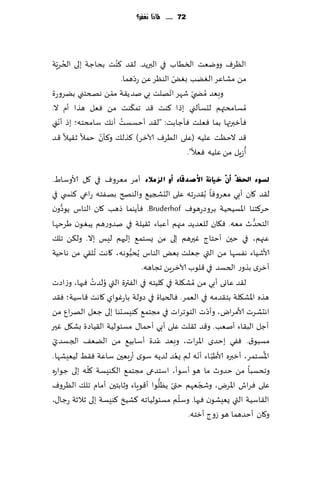 ‫27 ...... ملاذا نغفس؟‬




  ‫ُ ّ‬               ‫ُ‬
‫الٓغٝ وويٗذ السُاب في البرًض. ل٣ض ٦ىذ بداظت بلى الخغٍت‬
                            ‫ّ‬           ‫ّ‬
                      ‫مً مكاٖغ الًٛب بٌٛ الىٓغ ًٖ عصهما.‬
                                      ‫ّ‬
‫وبٗض ُمط ّي قهغ اجهلذ بي نضً٣ت ممً هصخخني بًغوعة‬
                  ‫ّ‬
                          ‫ّ‬
‫ُمؿامدتهم لدؿإلني بطا ٦ىذ ٢ض جم٨ىذ مً ٞٗل هظا ؤم ال.‬
   ‫ّ‬                  ‫ُ‬
‫ٞإزبرتها بما ٞٗلذ ٞإظابذ: "ل٣ض ؤخؿؿذ ؤه٪ ؾامدخه؛ بط ؤهني‬
               ‫ّ‬
‫٢ض الخٓذ ٖلُه (ٖلى الُغٝ آلازغ) ٦ظل٪ و٦إن خمال ز٣ُال ٢ض‬
                                                             ‫ُ‬
                                          ‫ؤػٍل مً ٖلُه ٞٗال".‬

‫ٌغٛء احلظٓ أْٓ خ١بٔخ ا٤صذلبء أٚ اٌضِالء ؤمغ مٗغوٝ في ٧ل ألاوؾاٍ.‬
‫ل٣ض ٧ان ؤبي مٗ غوٞا ُب٣ضعجه ٖلى الدصجُ٘ والىصر بهٟخه عاعي ٦يس ي في‬
    ‫ُّ‬
‫خغ٦خىا اإلاؿُدُت بغوصعهىٝ ‪ٞ .Bruderhof‬إًىما طهب ٧ان الىاؽ ًىصون‬
‫الخدضر مٗه. ٞ٩ان للٗضًض مجهم ؤٖباء ز٣ُلت في نضوعهم ًبٛىن َغخها‬     ‫ُّ‬
‫ٖجهم، في خحن ؤخخاط ٚحرهم بلى مً ٌؿخم٘ بلحهم لِـ بال. ول٨ً جل٪‬
‫ألاقُاء هٟؿها مً التي ظٗلذ بٌٗ الىاؽ ًُدبىهه، ٧اهذ ُجل٣ي مً هاخُت‬
                           ‫ُّ‬
                               ‫ؤزغي بظوع الخؿض في ٢لىب آلازغًٍ ججاهه.‬
              ‫ل٣ض ٖاوى ؤبي مً ُمك٩لت في ٧لُخه في الٟترة التي ُو ُ‬
‫لضث ٞحها، وػاصث‬
‫هظه اإلاك٩لت بخ٣ضمه في الٗمغ. ٞالخُاة في صولت باعٚىاي ٧اهذ ٢اؾُت؛ ٞ٣ض‬
                                                      ‫ّ‬
‫اهدكغث ألامغاى، وؤصث الخىجغاث في مجخم٘ ٦ىِؿدىا بلى ظٗل الهغإ مً‬
‫ؤظل الب٣اء ؤنٗب. و٢ض ز٣لذ ٖلى ؤبي ؤخما٫ مؿئىلُت ال٣ُاصة بك٩ل ٚحر‬
 ‫ّ‬                                   ‫ّ‬
‫مؿبى١. ٟٞي بخضي اإلاغاث، وبٗض ٖضة ؤؾابُ٘ مً الًٗ٠ الجؿضي‬
                                            ‫ُ‬      ‫ّ ّ‬                ‫ُ‬
‫اإلاؿخمغ، ؤزبره ألاَب اء ؤهه لم ٌٗض لضًه ؾىي ؤعبٗحن ؾاٖت ٞ٣ِ لُِٗكها.‬
            ‫ّ‬
‫وجدؿبا مً خضور ما هى ؤؾىؤ، اؾخضعى مجخم٘ ال٨ىِؿت ٧له بلى ظىاعه‬
                                       ‫ّ ُّ‬         ‫ّ‬
‫ٖلى ٞغاف اإلاغى، وشجٗهم ختى ًٓلىا ؤ٢ىٍاء وزابخحن ؤمام جل٪ الٓغوٝ‬
                                              ‫ّ‬
‫ال٣اؾُت التي ٌِٗكىن ٞحها. وؾلم مؿئىلُاجه ٦كُش ٦ىِؿت بلى زالزت عظا٫،‬
                                                ‫و٧ان ؤخضهما هى ػوط ؤزخه.‬
 