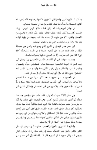 ‫47 ...... ملاذا نغفس؟‬




                   ‫ّ‬
‫بك٪، ؤما البرًُاهُىن وألامغٍ٩ان اإلاٛتربىن ٞ٩اهىا ًسكىهه ألهه إلاجغص ؤهه‬                 ‫ّ‬
                     ‫ُ‬     ‫ّ‬                        ‫ُ‬
             ‫ؤإلااوي الجيؿُت. وؤزحرا وظض ٖمل ٦مضًغ مؼعٖت في مصخت للجظام.‬    ‫ّ‬
                                             ‫ُ‬
‫في ؤواثل ألاعبُٗيُاث لم ً٨ً هىا٥ ٖالط إلاغى البرم، ولهظا‬
                                ‫ّ‬
‫الؿبب ٧ان ٖمال ٦هظا ٌُٗخبر زُحرا للٛاًت. ول٣ض خظع ال٨شحرون والضي مً‬
                                                      ‫ّ‬
‫الٗضوي وؤزبره ؤ٦ثر مً َبِب ؤن ٖمله هظا ٢ض ًدغمه مً عئٍت ؤوالصه‬
                                                  ‫ّ‬
                             ‫وػوظخه مغة ؤزغي. ٞالٗظاب الظي مغ به ًٟى١ الىن٠.‬     ‫ّ‬
     ‫ّ‬
‫لً ؤوس ى مضي ٞغختي في الُىم الظي عظ٘ ُٞه والضي مً مصخت‬
           ‫ُ‬
‫الجظام هظه. ٞل٣ض ٢ٟؼث ٖلى ٦خُٟه ٖىضما صزل البِذ وصخذ: "ٖاص‬                                 ‫ُ‬
                                                        ‫ّ ّ‬          ‫ُّ‬
                  ‫ؤبي!" ل٩ل مً ٧ان ًمغ بىا، بال ؤن الجمُ٘ ٢ابلىها بىٓغاث ظامضة.‬    ‫ّ‬
                         ‫ّ‬
‫ومًذ ؾىىاث ٢بل ؤن ؤ٦دك٠ الؿبب الخ٣ُ٣ي وعاء عخُل ؤبي:‬
                              ‫ّ‬
‫ٞ٣ض قٗغ ؤن الغٖاة ال٨يؿُحن لجماٖخىا ناعوا ُمؿدبضًً ظضا، و٢مُٗحن،‬
             ‫ّ‬
‫وباعصي ال٣لب. وإلاا َالبهم بإن ً٩ىهىا ؤ٦ثر عخمت وؤوؾ٘ نضعا، اتهمىه ؤهه‬
                                                ‫ّ‬                ‫ّ‬
                 ‫"ٖاَٟي". وم٘ طل٪ لم ً٨ً ؤبي لهم ؤًت بٌٛ ؤو ٦غاهُت في ٢لبه.‬          ‫ّ‬
‫في الٗكغٍىاث مً ٖمغي ؾمٗذ ألو٫ مغة ًٖ هظه ال٣هو‬
                                                               ‫ُ‬
‫وألاخضار مً ؤنض٢اء ؤبي ال٣ضامى. ٞاعحٗبذ. وحؿاءلذ: "ماطا ؾُ٩ىن ع ُّص‬
‫ٞٗلي بطا جم جىدُتي ظاهبا بال مبرع مً ٢بل ؤنض٢اجي وػمالجي الظًً ؤز٤‬            ‫َّ‬
                                                                                       ‫ٞحهم؟"‬
‫مجخم٘ ظماٖخىا‬                                                ‫ُ‬
                       ‫وفي ٖام 0891 ٖغٞذ الجىاب. ٞ٣ض َلب مني ُ‬
     ‫ُّ‬
‫ٞجإة ؤن ؤجىخى ًٖ صوعي ٦كُش ٦يس ي، وهي الىُْٟت التي ٖملذ بها إلاض ة‬        ‫ّ‬
‫ما ً٣غب مً ٖكغ ؾىىاث. ولٛاًت هظا الُىم لؿذ مخإ٦ضا جماما مما خضر.‬
                                         ‫ُ ّ‬
‫بالخإ٦ُض ٧ان هىا٥ ٖامل الٛحرة هٟؿه اإلا َ٣ؿم الظي آطي ؤهلي ٢بل ؤعبٗحن‬
‫ٖاما، ول٨ً في هظه اإلاغة ٧ان ؤنض٢اجي وػمالجي وؤزىاوي مً ؤبي وؤمي هم‬‫ّ‬
         ‫ّ‬
‫الظًً اه٣لبىا يضي ٖلى ألا٦ثر. ٞالظًً ٧اهىا صاثما ًمضخىهني وَصجٗىهني‬     ‫ّ‬
                                               ‫ُ ّ‬
                                    ‫ناعوا ٞجإة ًبدشىن ًٖ ؤزُاء في ٧ل ما ٞٗلخه.‬
‫و٦ىدُجت لكٗىعي بالخحرة والًٛب، ناعث لضي صواٞ٘ للغص ٖلى‬
               ‫ّ‬                  ‫ّ‬                       ‫ُّ‬
‫الكغ بالكغ. ول٨ً هظا الخدى٫ خضر في و٢ذ ؾيئ لي: بط جىٞذ والضحي‬
‫بمغى الؿغَان مجغص ٢بل ؤؾابُ٘ ٢لُلت، باإلياٞت بلى ؤهني قٗغث في‬
 