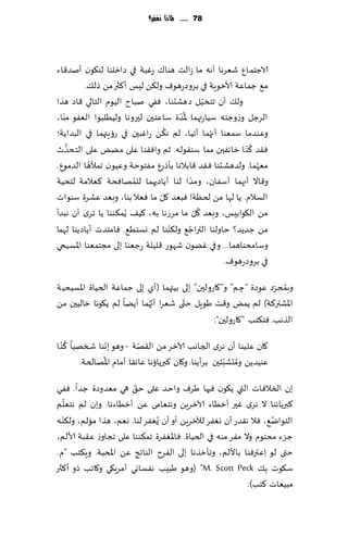 ‫87 ...... ملاذا نغفس؟‬




‫الاظخمإ قٗغها ؤهه ما ػالذ هىا٥ عٚبت في صازلىا لى٩ىن ؤنض٢اء‬
         ‫م٘ ظماٖت ألازىٍت في بغوصعهىٝ ول٨ً لِـ ؤ٦ثر مً طل٪.‬
                                                 ‫ّ‬
‫ول٪ ؤن جخسُل صهكدىا، ٟٞي نباح الُىم الخالي ٢اص هظا‬
   ‫ّ‬                                  ‫ُّ‬
‫الغظل وػوظخه ؾُاعتهما إلاضة ؾاٖخحن لحروها ولُُلبىا الٟٗى مىا،‬
                                  ‫ُ‬                ‫ُ‬
‫وٖىضما ؾمٗىا ؤجهما ؤجُا، لم ه٨ً عاٚبحن في عئٍتهما في البضاًت؛‬
                                                           ‫ُ‬
‫ٞ٣ض ٦ ّى ا زاثٟحن مما ؾى٣ىله. زم واٞ٣ىا ٖلى مًٌ ٖلى الخدضر‬
     ‫ُّ‬
           ‫ُ‬                                                 ‫ُ‬
‫مٗهم ا. ولضهكدىا ٞ٣ض ٢ابالها بإطعٕ مٟخىخت وُٖىن جمؤلها الضمىٕ.‬
                        ‫ُ‬                  ‫ّ‬
‫و٢اال ؤجهما آؾٟان، ومضا لىا ؤًاصحهما للمهاٞدت ٦ٗالمت لخدُت‬
                                ‫ّ‬
‫الؿالم. ًا لها مً لخٓت! ٞبٗض ٧ل ما ٞٗال بىا، وبٗض ٖكغة ؾىىاث‬
                                             ‫ُ ّ‬
‫مً ال٩ىابِـ، وبٗض ٧ل ما مغعها به، ٦ُ٠ ًُم٨ىىا ًا جغي ؤن هبضؤ‬
                                    ‫ّ‬    ‫ُ‬
‫مً ظضًض؟ خاولىا التراظ٘ ول٨ىىا لم وؿخُ٘. ٞامخضث ؤًاصًىا لهما‬
‫وؾامدىاهما... وفي ًٚىن قهىع ٢لُلت عظٗىا بلى مجخمٗىا اإلاؿُخي‬
                                                     ‫في بغوصعهىٝ.‬

                                                                  ‫ُ ّ‬
‫وبمجغص ٖىصة "ظ م" و"٧اعولحن" بلى بُتهما (ؤي بلى ظماٖت الخُاة اإلاؿُدُت‬
                                                         ‫ِ‬
                              ‫ّ‬       ‫ّ‬
‫اإلاكتر٦ت) لم ًمٌ و٢ذ َىٍل ختى قٗغا ؤج ُهما ؤًًا لم ً٩ىها زالُحن مً‬
                                                ‫الظهب. ٞخ٨خب "٧اعولحن":‬
     ‫ُ‬
‫٧ان ٖلُىا ؤن هغي الجاهب آلازغ مً ال٣هت - وهى بهىا شسهُا ٦ ّى ا‬
                  ‫ّ‬          ‫ّ‬
                ‫ُ‬                                         ‫ُ ّ‬
          ‫ٖىُضًً ومدكبشحن بغؤًىا. و٧ان ٦برًائها ٖاث٣ا ؤمام اإلاهالخت.‬
                       ‫ّ‬
‫بن السالٞاث التي ً٩ىن ٞحها َغٝ واخض ٖلى خ٤ هي مٗضوصة ظضا. ٟٞي‬
    ‫ّ‬
‫٦برًاثىا ال هغي ٚحر ؤزُاء آلازغًٍ وهخٗامى ًٖ ؤزُاءها. وبن لم هخٗلم‬
  ‫ّ‬
‫الخىاي٘، ٞال ه٣ضع ؤن وٟٛغ لآلزغًٍ ؤو ؤن ٌُٟٛغ لىا. وٗم، هظا مالم، ول٨ىه‬
                                                                  ‫ُ‬
‫ظؼء مدخىم وال مٟغ مىه في الخُاة. ٞاإلاٟٛغة جم٨ىىا ٖلى ججاوػ ٖ٣بت ألالم،‬
‫ختى لى ِاٖترٞىا باأللم، وجإزظها بلى الٟغح الىاجج ًٖ اإلادبت. وٍ٨خب "م.‬
‫ؾ٩ىث ِب٪ ‪( "M. Scott Peck‬وهى َبِب هٟؿاوي ؤمغٍ٩ي و٧اجب طو ؤ ٦ثر‬
                                                            ‫مبُٗاث ٦خب):‬
 