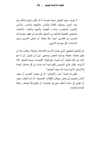 ‫الغفساى يف احلّاة الُّمّة ...... 97‬




                   ‫ُ‬
‫ال ًىظض ؾبُل للِٗل بدُاة هِٟؿت ما لم ه٨ً عاٚبحن لىخإلم مغة‬
‫بٗض ؤزغي، وهخظو١ ال٨أبت والُإؽ، والسىٝ والظٖغ، وألاس ى‬
‫والخؼن، والًٛب، وٖظاب اإلاٟٛغة، والخحرة والك٪، والاهخ٣اص‬
                             ‫ّ‬
‫والغٌٞ. ٞالخُاة السالُت مً الخمؼ١ باإلاكاٖغ لً ج٩ىن مجضًت لىا‬
‫ٞدؿب بل لآلزغًٍ ؤًًا. ٞال ًم٨ىىا ؤن وكٟي آلازغًٍ بضون‬
                                 ‫الاؾخٗضاص ألن ًجغخىا آلازغًٍ.‬
      ‫ّ‬                                           ‫ّ‬             ‫ّ ُ‬
‫بن اإلاجخم٘ الخ٣ُ٣ي الظي ٌكمل ألاؾغة وألانض٢اء والؼمالء ًخُلب مىا ؤن‬
‫ًٓهغ بًٗىا خ٣ُ٣ت عوخهم لبٌٗ. وٍمط ي "س ي ؤؽ لىَـ" بلى ما هى‬
                                        ‫َ‬
‫ؤبٗض مً طل٪ لُ٣ى٫: "لى ؤخببذ، ولى ٢لُال، ألنبدذ ٖغيت للسُغ. ألهه‬
‫ال ًىظض م٩ان زاعط الٟغصوؽ ج٩ىن ُٞه آمىا جماما مً ٧ل مساَغ اإلادبت‬
                               ‫والاهؼٖاط الظي حؿببه ل٪ ؾىي الجخُم".‬
                                                                  ‫ِ‬
‫ؤن في م٣ضوع الٟٛغان ؤن ٌُٗض‬  ‫ُجٓهغ لىا ٢هت "ظم" و"٧اعولحن" ّ‬
                                            ‫ِ‬
‫الخٛلب ٖلحها،‬ ‫الىاؽ بًٗهم بلى بٌٗ. وٍم٨ً لؤلو٢اث الٗهِبت، بطا جمّ‬
‫ؤن جاصي بلى مدبت ؤٖٓم. ٞهي في م٣ضوعها ؤن ج٣ىي وال جًٗ٠ عابُت‬
                                                     ‫الىخضة والىثام.‬
 