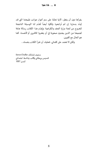 ‫8 ...... ملاذا نغفس؟‬




                                         ‫ّ‬    ‫ّ‬    ‫ّ‬
‫ً٣غؤها صون ؤن ًخٛحر، ألجها جدشىا ٖلى ؾبر ؤٚىاع ظىاهب َبُٗخىا التي ٢ض‬
‫ُتهضص بضماعها بن لم ُهغاظٗها. ول٨جها ؤًًا ُج٣ضم لىا الىؾُلت الىاجخت‬
                         ‫ّ‬          ‫ّ‬                              ‫ّ‬
                           ‫ّ‬
‫للسغوط مً لٗىت مغاعة الخ٣ض وال٨غاهُت. و ٍُ٣ضم هظا ال٨خاب عؾالت هامت‬
  ‫ّ‬
‫لجمُٗىا مً الظًً ًجضون نٗىبت في ؤن ٌٟٛغوا لآلزغًٍ ؤو ألهٟؿىا، ٦ما‬
                                                  ‫هى الخا٫ م٘ ٦شحرًً.‬
      ‫ول٨ً ال حٗخمض ٖلى ٧لماحي، ٞ ٗلُ٪ ؤن ج٣غؤ ال٨خاب بىٟؿ٪...‬


‫ؾـخـُـ٠ حـكـ الـ٪ ‪Steve Chalke‬‬
‫٢ؿِــ بغٍـُـ اوي و٧اجـب وهاقـِ اظخمـ اعي‬
‫لىـضن 7991‬




                                       ‫8‬
 