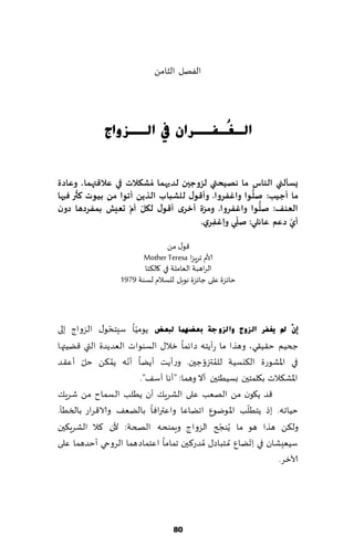 ‫الٟهل الشامً‬




             ‫اٌـ ُـفــشاْ يف اٌــضٚاط‬
                                ‫غ‬


‫ٌعإلني الىاط ما هفيحتي لضوحين لذيهما ُمؽىالث في عالكتهما، وعادة‬
      ‫ُ‬                                               ‫ُّ‬
‫ما ؤحيب: ـلىا واغفشوا. وؤكىٌ للؽباب الزًً ؤجىا مً بيىث هثر فيها‬
                    ‫ّ ّ‬                ‫ّ‬                 ‫ُّ‬
‫العىف: ـلىا واغفشوا. ومشة ؤخشي ؤكىٌ ليل ؤم حعيؾ بمفشدها دون‬
                                                  ‫ّ‬            ‫ّ‬
                                      ‫ؤي دعم عائلي: ـلي و ِاغفشي.‬
                                          ‫ِ‬         ‫ِ‬

                                 ‫٢ى٫ مً‬
                         ‫ألام جغٍؼا ‪Mother Teresa‬‬
                         ‫الغاهبت الٗاملت في ٧ال٨خا‬
                  ‫خاثؼة ٖلى ظاثؼة هىبل للؿالم لؿىت 9791‬



                ‫ّ‬     ‫ّ‬
‫ئْٓ مل ٠غفش اٌضٚط ٚا ٌضٚعخ ثؼعّٙب ٌجؼط ًىمُا ؾِخدى٫ الؼواط بلى‬
‫جخُم خ٣ُ٣ي، وهظا ما عؤًخه صاثما زال٫ الؿىىاث الٗضًضة التي ٢ًُتها‬
       ‫ّ‬          ‫ّ ُ‬                      ‫ُ ّ‬
‫في اإلاكىعة ال٨يؿُت للمتزوظحن. وعؤًذ ؤًًا ؤهه ًم٨ً خل ؤٖ٣ض‬
                        ‫اإلاك٨الث ب٩لمخحن بؿُُخحن ؤال وهما: "ؤها آؾ٠".‬
‫٢ض ً٩ىن مً الهٗب ٖلى الكغٍ٪ ؤن ًُلب الؿماح مً قغٍ٪‬
                                                       ‫ّ‬
‫خُاجه. بط ًخُلب اإلاىيىٕ اجًاٖا واٖتراٞا بالًٗ٠ والا٢غاع بالسُإ.‬
                                                ‫ّ‬
‫ول٨ً هظا هى ما ًُىجر الؼواط وٍمىده الصخت: ألن ٦ال الكغٍ٨حن‬
‫ؾُِٗكان في ِا ّجًإ ُم خباص٫ ُمضع٦حن جماما اٖخماصهما الغوحي ؤخضهما ٖلى‬
                                                                  ‫آلازغ.‬




                                   ‫18‬
 