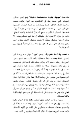 ‫الغفساى يف الزَاج ...... 18‬




‫ٌمذ أػزبد "د٠رت٠ؼ ثٛٔٙٛفش ‪ "Ditrich Bonhoeffer‬وهى ال٣ـ ألاإلااوي‬
‫اإلاٗغوٝ الظي سجىه هخلغ في الشالزُيُاث مً ال٣غن اإلااض ي بؿبب‬
                                 ‫ّ‬
‫مٗاعيخه للىٓام الىاػي - ِاٖخاص ؤن ًخدضر م٘ ؤًٖاء الجماٖت الهٛحرة‬
         ‫ّ ُ‬                                                     ‫ّ‬
‫التي ٧ىجها ًٖ مضي الخاظت ال٨بحرة بلى "ِٖل مكتر٥ في ْل الٟٛغان"،‬
             ‫ِ‬
                                   ‫ّ‬          ‫ُ‬         ‫ُ‬            ‫ّ‬
‫ألهه بضون الٟٛغان ال ًم٨ً ؤن جىجر ؤًت قغ٦ت بوؿاهُت والؾُما الؼواط.‬
‫و٦خب مغة ً٣ى٫: "ال ُجهغوا ٖلى خ٣ى٢٨م (...) وال ًلىم بًٗ٨م بًٗا، وال‬
                                            ‫ّ‬                  ‫ّ‬
                               ‫ّ‬
‫ًد٨م ؤو ًضًً بًٗ٨م بًٗا، وال ًخهُض بًٗ٨م ؤزُاء بٌٗ، ول٨ً‬
‫لُ٣بل بًٗ٨م خا٫ بٌٗ ٦ما هى، ولِؿامذ بًٗ٨م بًٗا ٧ل ًىم ومً‬
                                                          ‫ؤٖما١ ٢لبه."‬

‫مل رٕمصٕب أ٠خ فُشصخ ٌٍ غُفشاْ أٔب ٚ صٚعيت "ٞحرًىا" َىا٫ مضة ػواظىا التي‬
‫اؾخمغث زالزت وزمؿحن ٖاما – وماػالذ لخض آلان. ٞبٗض ُمط ّي مجغص‬      ‫ّ‬
                                               ‫ّ‬
‫ؤؾبىٕ ٖلى ػٞاٞىا واظهخىا ؤو٫ ؤػمت في خُاجىا. ٞ٣ض ٧اهذ ؤزتي ٢ض نىٗذ‬
                    ‫ّ‬                                          ‫ّ‬
‫لي، وهي ٞىاهت، مجمىٖت ظمُلت مً ألاَبا١، وصٖىها والضي وؤزىاحي ٖلى‬
                                         ‫ُ‬                  ‫ّ‬
‫الٗكاء في ق٣خىا الجضًضة، و٦ىذ ؤها و"ٞحرًىا" ٢ض ٢ًِىا َىا٫ ٞترة بٗض‬
‫الٓهغ في بٖضاص الُٗام، و٢مذ ؤها بةٖضاص ماثضة الُٗام ُمؿخسضما ألاَبا١‬
‫ّ‬
‫التي نىٗتها ؤزتي. وونل ؤهلي وظلؿىا لىإ٧ل مٗا، ول٨ً ٞجإة ؤجهاع َغفي‬
  ‫ّ‬                                ‫ُ‬             ‫ّ‬
‫اإلاىًضة، (ٞٗلى ما ًبضو ؤهني لم ؤ٢م بًبِ اإلاىًضة ظ ُضا)، وُٚ ى‬
                ‫ُ‬                     ‫ّ‬
‫الُٗام والصخىن اإلا٨ؿىعة ألاعيُت، وزغظذ ػوظتي مً الدجغة والضمىٕ‬
                           ‫ّ‬
‫جمؤل ُٖىحها. ومًذ ؾاٖاث َىٍلت ٢بل ؤن جخم٨ً ػوظتي مً ؤن حٟٛغ لي‬
‫ٞٗلتي هظه، وهي آلان جطخ٪ ٖلى جل٪ الخاصزت التي ناعث م٘ الى٢ذ ُه٨خت‬
                                                                     ‫ّ‬
                                                          ‫ٖاثلُت مٗغوٞت.‬
‫وؤنبذ لضًىا م٘ الى٢ذ زماوي ؤَٟا٫ ، و٧اهذ هىا٥ ؤؾباب ٦شحرة‬
             ‫ّ‬                                         ‫ّ‬
‫للسالٞاث، وفي ٧ل مؿاء ٧اهذ "ٞحرًىا" ج٣ىم بةُٖاء خمام لؤلَٟا٫‬
    ‫ُ ّ‬           ‫ُ‬
‫وبلباؾهم بُجاماث هُٟٓت، زم ًيخٓغووي ٖلى ال٨ىبت م٘ ٦ ُخبهم اإلاًٟلت.‬
                                             ‫ّ‬
                                                                       ‫ُ‬
  ‫و٦ىذ ٖىضما ؤعظ٘ مً ٖملي بلى اإلاجز٫، ٧ان ألاوالص ًغٚبىن في اللٗب معي،‬
 