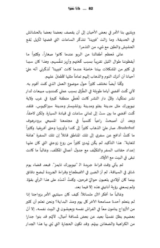 ‫28 ...... ملاذا نغفس؟‬




‫وٍيخهي بىا ألامغ في بٌٗ ألاخُان بلى ؤن ً٣ه٠ بًٗىا بًٗا بالخكاجل‬
           ‫ُ‬                           ‫ّ‬
‫في الخضً٣ت، وما ػالذ "ٞحرًىا" جخظ٦غ الؿاٖاث التي ٢ًتها لتزًل ُب٣٘‬
                                         ‫الخكِل والُحن م٘ ش يء مً الخظمغ!‬
‫ٖاوى ُمٗٓم ؤَٟالىا مً الغبى ٖىضما ٧اهىا نٛاعا، و٦شحرا ما‬
                          ‫ُّ‬         ‫ُ ّ‬
‫ؤً٣ٓىهىا َىا٫ اللُل ج٣غٍبا بؿبب ٦دتهم وؤػٍؼ جىٟؿهم، وهظ ا ٧ان ؾببا‬
               ‫ّ‬
‫في ٦شحر مً اإلاك٨الث بُيىا زانت ٖىضما ٧اهذ "ٞحرًىا" ُجظ٦غوي ؤهه ٖلي‬
 ‫ّ‬       ‫ّ‬                                   ‫ّ‬
                        ‫ّ‬
              ‫ؤخُاها ؤن ؤجغ٥ الىىم والظهاب بلحهم جماما مشلها ألَمئن ٖلحهم.‬
                                                                        ‫ُ‬
‫و٦ ّىا ؤًًا هسخل٠ ٦شحرا خى٫ مىيىٕ الٗمل الظي ٦ىذ ؤ٢ىم به.‬
                                          ‫ُُ‬
‫ألوي ٦ىذ ؤ٢ط ي ؤًاما َىٍلت في الُغ١ بؿبب ٖملي ٦مىضوب مبُٗاث لضاع‬
                                                                              ‫ُ‬
                                  ‫ُ ّ‬                             ‫ّ‬       ‫ُ‬
‫وكغ همل٨ها، وألن صاع اليكغ ٧اهذ حُٛي مىُ٣ت ٦بحرة في ٚغب والًت‬
‫هُىٍىع٥ مشل مضًىت بٟلى ومضًىت عوحكِؿتر ومضًىت ؾحرا٦ُىؽ، ٞل٣ض‬
                                                          ‫ّ‬                      ‫ُ‬
‫٦ىذ ؤ٢ط ي ما بحن ؾذ بلى زماوي ؾاٖاث في ٢ُاصة الؿُاعة. ول٨ً الخ٣ا،‬
‫وبٗض ؤن ؤنبدذ عاُٖا ٦يؿُا في مجخمٗىا اإلاؿُخي بغوصعهىٝ‬
                                                              ‫ّ‬
‫‪ ،Bruderhof‬ناع ٖلي الظهاب ٦شحرا بلى ٦ىضا وؤوعوبا وختى ؤٞغٍ٣ُا. و٦شحرا‬
       ‫ّ‬
‫ما ٦ىذ ؤصاٞ٘ ًٖ ؾٟغي بلى جل٪ اإلاىاَ٤ ٢اثال بن جل٪ الؿٟغة "هامت‬             ‫ُ‬
                                                    ‫ُ‬
‫للٛاًت". هظا الخإ٦ُض لم ً٨ً ُحهضت ٦شحرا مً عوٕ ػوظتي التي ٧ان ٖلحها‬
                      ‫ّ‬                               ‫ُّ‬
‫بٖضاص خ٣اثب الؿٟغ والخ٨ُ٠ م٘ ظضو٫ ؤٖمالي اإلا٨ش٠، وٚالبا ما ٧اهذ‬
                                                         ‫جب٣ى في البِذ م٘ ألاوالص.‬
‫زم ًإحي و٢ذ ٢غاءة ظغٍضة الـ "هُىٍىع٥ جاًمؼ". ٞبٗض ٢ًاء ًىم‬
                                                            ‫َ‬
‫قا١ في الؿُا٢ت، لم ؤع الًغع في الايُجإ و٢غاءة الجغٍضة لبً٘ ص٢اث٤‬
     ‫ّ‬                       ‫ّ‬ ‫ُ‬                ‫ّ‬
‫بِىما ٧ان ؤوالصي ًلٗبىن خىالي ٞغخحن، و٦ىذ ؤقضص ٖلى هظا الغؤي ب٣ىة.‬
                                   ‫ولم ٌؿٗني عئٍت ؤهاهُتي هظه بال ُٞما بٗض.‬
‫وٚالبا ما ؤٞ٨غ آلان مدؿاثال: ٦ُ٠ ٧ان ؾُيخهي ألامغ بؼواظىا بطا‬
‫لم ًخٗلم ؤخضها مؿامدت آلازغ ٧ل ًىم ومىظ البضاًت؟ وهدً وٗلم ؤن ٦شحر‬
   ‫ّ‬
‫مً ألاػواط ًىامىن مٗا في الٟغاف هٟؿه وَِٗكىن في البِذ هٟؿه، بال ؤن‬
                    ‫ّ‬                                           ‫ّ‬
‫بًٗهم ًٓل هٟؿُ ا بُٗض ًٖ بٌٗ إلاؿاٞت ؤمُا٫، ألج ُهم ٢ض بىىا ظضاعا‬     ‫ّ‬
‫مً ال٨غاهُت والًٛاثً بُجهم. و٢ض ج٩ىن الدجاعة التي ُبني بها هظا الجضاع‬
                                                  ‫ُ‬
 