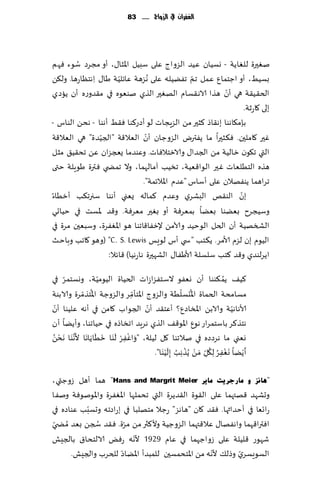 ‫الغفساى يف الزَاج ...... 38‬




        ‫ُ‬
‫نٛحرة للٛاًت - وؿُان ُٖض الؼواط ٖلى ؾبُل اإلاشا٫، ؤو مجغص ؾىء ٞهم‬
‫بؿُِ، ؤو اظخمإ ٖمل جم جًُٟله ٖلى ُهؼهت ٖاثلُت َا٫ ِاهخٓاعها. ول٨ً‬
                       ‫ّ‬                          ‫ّ‬
                                                            ‫ّ‬
‫الخ٣ُ٣ت هي ؤن هظا الاه٣ؿام الهٛحر الظي نىٗىه في م٣ضوعه ؤن ًاصي‬
                                                                 ‫بلى ٧اعزت.‬
‫بةم٩اهىا به٣اط ٦شحر مً الؼٍجاث لى ؤصع٦ىا ٞ٣ِ ؤهىا - هدً الىاؽ -‬
                 ‫ّ‬                ‫ّ‬
‫ٚحر ٧املحن. ٞ٨شحرا ما ًٟترى الؼوظان ؤن الٗال٢ت "الجُضة" هي الٗال٢ت‬
‫التي ج٩ىن زالُت مً الجضا٫ والازخالٞاث. وٖىضما ٌعجؼان ًٖ جد٣ُ٤ مشل‬
‫هظه الخُلٗاث ٚحر الىا٢ُٗت، جسُب آمالهما ، وال جمط ي ٞترة َىٍلت ختى‬
                                 ‫جغاهما ًىٟهالن ٖلى ؤؾاؽ "ٖضم اإلاالثمت".‬
‫بن الى٣و البكغي وٖضم ٦ماله ٌٗني ؤهىا ؾجرج٨ب ؤزُاء‬              ‫ّ‬
‫وؾُجغح بًٗىا بًٗا بمٗغٞت ؤو بٛحر مٗغٞت. و٢ض إلاؿذ في خُاحي‬
‫الصسهُت ؤن الخل الىخُض وآلامً إلزٟا٢اجىا هى اإلاٟٛغة، وؾبٗحن مغة في‬
‫الُىم بن لؼم ألامغ. ً٨خب "س ي ؤؽ لىَـ ‪( "C. S. Lewis‬وهى ٧اجب وباخض‬
                   ‫اًغلىضي و٢ض ٦خب ؾلؿلت ألاَٟا٫ الكهحرة هاعهُا) ٢اثال:‬

     ‫ّ‬               ‫ّ‬
‫٦ُ٠ ًم ٨ىىا ؤن وٟٗى الؾخٟؼاػاث الخُاة الُىمُت، ووؿخمغ في‬                       ‫ُ‬
                ‫ُ ّ‬                                      ‫ُ ّ‬
                                 ‫ِّ‬
‫مؿامدت الخماة اإلادؿلُت والؼوط اإلاخإمغ والؼوظت اإلاخظمغة والابىت‬
  ‫ّ‬                                     ‫ّ‬
‫ألاهاهُت والابً اإلاساصٕ؟ ؤٖخ٣ض ؤن الجىاب ٧امً في ؤهه ٖلُىا ؤن‬                   ‫ّ‬
‫هخظ٦غ باؾخمغاع هىٕ اإلاى٢٠ الظي هغٍض اجساطه في خُاجىا، وؤًًا ؤن‬
             ‫ْ ْ َ َ َ َ َ َ‬
‫وٗني ما هغصصه في نالجىا ٧ل لُلت، " َواٟٚغ ل َىا زُاًاها أل َّه َىا َهدً‬
 ‫ْ ُ‬
                               ‫ِ‬
                                                     ‫َ ْ ُ ُ ْ ْ ُ َ‬                   ‫َ‬
                                           ‫ؤ ًًْا وٟٛغ ِل٩ ِّل َمً ًُظ ِهب ِبل ُْ َىا".‬
                                                                             ‫ِ‬

‫"٘بٔض ٚ ِبسعش٠ذ ِب٠ش ‪ "Hans and Margrit Meier‬هما ؤهل ػوظتي،‬
‫وحكهض ٢هتهما ٖلى ال٣ىة ال٣ضًغة التي جدملها اإلاٟٛغة واإلاىنىٞت ونٟا‬
            ‫ّ‬
‫عاجٗا في ؤخضاثها. ٞ٣ض ٧ان "هاهؼ" عظال مخهلبا في بعاصجه وحؿبب ٖىاصه في‬
‫اٞترا٢هما واهٟها٫ ٖال٢تهما الؼوظُت وأل٦ثر مً مغة. ٞ٣ض سجً بٗض ُمط ّي‬
              ‫ُ‬         ‫ّ‬
                           ‫ّ‬
‫قهىع ٢لُلت ٖلى ػواظهما في ٖام 9291 ألهه عٌٞ الالخدا١ بالجِل‬
                      ‫ّ‬                             ‫ّ‬       ‫ّ‬
       ‫الؿىَؿغي وطل٪ ألهه مً اإلاخدمؿحن للمبضؤ اإلاًاص للخغب والجِل.‬
 