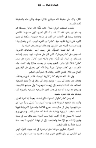 ‫الغفساى يف الزَاج ...... 58‬




                                                       ‫ّ‬                   ‫ّ‬
‫ؤ٦ثر، وؤ٦ض ٖلى خ٣ُ٣ت ؤهه ؾِكتري جظ٦غة ٖىصة، ول٨ً هظه بالخ٣ُ٣ت‬
                                                                     ‫٧اهذ البضاًت.‬
‫ن "هاهؼ" ببؿاَت لم‬       ‫وٖىضما جد٣٣ذ الؼٍا ة ٞٗال، زاب ْىىا. أل ّ‬
                                  ‫ُّ‬
                                               ‫ع‬
                            ‫ُ‬                            ‫ّ‬
‫ٌؿخُ٘ ؤن ٌٟٛغ. ٞ٣ض ٦ىا ٢ض بظلىا ٧ل الجهىص لجزًل نٗىباث اإلااض ي‬
              ‫ّ‬                          ‫ُ‬   ‫ّ‬
‫واٖترٞىا بظهبىا في ألاخضار التي ؤصث بلى ٚغبخه الُىٍلت، ول٨ىىا لم ههل‬
‫لص يء. ٟٞي ٢غاعة ٞ٨غه، ٖغٝ "هاهؼ" ؤن الص يء الىخُض الظي ًٟهل بُيىا‬
                                                   ‫ُ‬             ‫ُ‬
        ‫وبِىه هى ٖضم ٢ضعجه ٖلى الٟٛغان، وم٘ طل٪ لم ً٣ضع ٖلى ال٣ُام بها.‬
‫زم ؤجذ ُه٣ُت الخدى٫. ٟٞي وؾِ ؤخض اظخماٖاث ألازىٍت،‬
                                               ‫ُّ‬
‫اؾخجم٘ ٖمي "ها هؼ هحرمان"، الظي ٧ان ٖلى مكاعٝ اإلاىث بؿبب بنابخه‬       ‫ّ‬
                                           ‫ّ‬          ‫ّ ُ ّ‬
‫بؿغَان في الغثت، ٧ل ٢ىجه، و٢ام واججه هدى "هاهؼ"، و٢غٕ ٖلى نضع‬
            ‫ّ‬
‫"هاهؼ" ٢اثال: ((ًا هاهؼ، الخُٛحر ًجب ؤن ً دضر هىا!)) و٢ض ٧لٟذ هظه‬
                                       ‫ّ‬
‫ال٩لماث ٖمي "هاهؼ هحرمان" ظهضا بلُٛا ألهه ٧ان ًدهل ٖلى ؤو٦سجحن‬
                 ‫ؤيافي مً زال٫ ٞخدتي ألاه٠ وبال٩اص ٧ان ٢اصعا ٖلى الخ٩لم.‬
‫وفي جل٪ اللخٓت عٞ٘ "هاهؼ" الغاًت البًُاء. ٞظاب ٞخىعه وظٟاٞه،‬
‫وهىا٥ ٢غع و٢خئظ ؤن ٌٟٛغ – وَٗىص. وبٗض ؤن ؾاٞغ بلى ألاعظىخحن لخهُٟت‬       ‫ّ‬
‫ؤٖماله، ٖاص آهظا٥ لُىًم بلى ػوظخه "ماعظغٍذ" وبلى مجخم٘ ال٨ىِؿت،‬
‫وؾغٖان ما قهضها ؤه ه ٖاص بلى طاث الٛحرة اإلاؿُدُت اإلاخٟاهُت والخُىٍت ٦ما‬
                                                                   ‫ّ‬
                                                  ‫ٖهضهاه مىظ ٖضة ٖ٣ىص مًذ.‬
‫لم ًمـ "هاهؼ" َىا٫ الؿىىاث التي ٢ًاها بُٗضا ؤًت امغؤة ؤزغي.‬    ‫ّ‬
                     ‫ُ ّ‬
‫وؤزىاء جل٪ الٗ٣ىص الُىٍلت ٧اهذ ػوظخه "ماعظغٍذ" جهلي ًىمُا مً ؤظل‬
                                     ‫ُ‬
‫ٖىصة ػوظها. وٖلى ٧ل خا٫، ٞ٣ض ِاهجغح ٦الهما، واؾخٛغ١ ألامغ و٢خا َىٍال‬
‫لخلخئم ٖال٢تهما الؼوظُت وبٖاصة بىاء الش٣ت ؤخضهما في آلازغ. وبهٟتي ػوط‬
  ‫ّ‬
‫ابىتهما، ال ٌؿٗني بال ؤن ؤقهض ؤج ُهما هجخا ؤزحرا؛ ٞ٣ض ٖاقا مٗا في مدبت‬
                              ‫ْ‬
‫وٞغح و٦ظل٪ م٘ ؤوالصهما وؤخٟاصهما بلى ؤن جىٞذ "ماعظغٍذ" بٗض ؾخت‬
                                                     ‫ٖكغة ٖاما مً طل٪ الى٢ذ.‬
                 ‫َ َ‬            ‫َ‬
‫الؿاا٫ اإلاُغوح هى ؤهىا ختى لى ٟٚغها ِإلاً ٢ض ظغخىا ٦شحرا، ؤلِـ‬
                                                            ‫ّ‬
‫مً الُبُعي ؤن هٓل ها٢محن ٖلحهم ظغاء ما ٞٗلىه بىا؟ هظا ؾاا٫ نٗب،‬
 