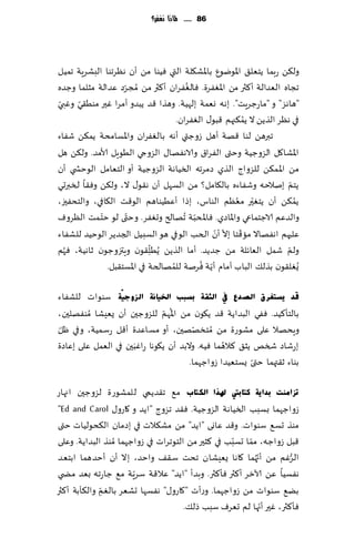‫68 ...... ملاذا نغفس؟‬




‫ول٨ً عبما ًخٗل٤ اإلاىيىٕ باإلاك٩لت التي ُٞىا مً ؤن هٓغجىا البكغٍت جمُل‬
                                       ‫ُ‬
‫ججاه الٗضالت ؤ٦ثر مً اإلاٟٛغة. ٞالٟٛغان ؤ٦ثر مً ُمجغص ٖضالت مشلما وظضه‬
                   ‫ّ‬
 ‫ّ‬    ‫ّ‬
‫"هاهؼ" و "ماعظغٍذ". بهه وٗمت بلهُت . وهظا ٢ض ًبضو ؤمغا ٚحر مىُ٣ي وٚبي‬
                                                        ‫ُ‬
                                    ‫في هٓغ الظًً ال ًم٨جهم ٢بى٫ الٟٛغان.‬
‫جبرهً لىا ٢هت ؤهل ػوظتي ؤهه با لٟٛغان واإلاؿامدت ًم٨ً قٟاء‬
‫اإلاكا٧ل الؼوظُت وختى الٟغا١ والاهٟها٫ الؼوجي الُىٍل ألامض. ول٨ً هل‬
‫مً اإلا م٨ً للؼواط الظي صمغجه السُاهت الؼوظُت ؤو الخٗامل الىخص ي ؤن‬
‫ًخم بنالخه وقٟاءه بال٩امل؟ مً الؿهل ؤن ه٣ى٫ ال، ول٨ً وٞ٣ا لسبرحي‬       ‫ّ‬
                                                     ‫ّ ُ‬
‫ًم٨ً ؤن ًخٛحر مٗٓم الىاؽ، بطا ؤُُٖىاهم الى٢ذ ال٩افي، والخدٟحز،‬           ‫ُ‬
‫والضٖم الاظخماعي واإلااصي. ٞاإلادبت ُجهالر وحٟٛغ. وختى لى خخ مذ الٓغوٝ‬
            ‫ّ‬        ‫ّ‬                   ‫ّ‬
                                               ‫ّ ّ‬    ‫ّ‬
‫ٖلحهم اهٟهاال ما٢خا بال ؤن الخب الىفي هى الؿبُل الجضًغ الىخُض للكٟاء‬
                            ‫ّ‬
‫ولم قمل الٗاثلت مً ظضًض. ؤما الظًً ًُُل٣ىن وٍتزوظىن زاهُت، ٞهم‬
   ‫ُ‬                          ‫ِ‬                                      ‫ّ‬
                                           ‫ّ ُ‬
              ‫ٌُٛل٣ىن بظل٪ الباب ؤمام ؤً ت ٞغنت للمهالخت في اإلاؿخ٣بل.‬
                                  ‫ُ‬

‫لذ ٠غزغشق اٌصذع يف اٌضمخ ثغجت اخل١بٔخ اٌضٚع١ّخ ؾىىا ث للكٟاء‬
                               ‫ُ ّ‬
‫بالخإ٦ُض. ٟٞي البضاًت ٢ض ً٩ىن مً اإلاهم للؼوظحن ؤن ٌِٗكا ُمىٟهلحن،‬
‫وٍده ال ٖلى مكىعة مً ُمخسههحن، ؤو مؿاٖضة ؤ٢ل عؾمُت، وفي ْل‬
 ‫ّ‬                                      ‫ّ‬
                      ‫َ‬                          ‫ُ‬
‫بعقاص شسو ًش٤ ٦الهما ُٞه. والبض ؤن ً٩ىها عاٚبحن في الٗمل ٖلى بٖاصة‬
                                                        ‫ّ‬
                                      ‫بىاء ز٣تهما ختى ٌؿخُٗضا ػواظهما.‬

‫رضإِذ ثذا٠خ وزب ثيت ذلزا اٌىزبة م٘ ج٣ضًمي للمكىعة لؼوظحن اجهاع‬
‫ػواظهما بؿبب السُاهت الؼوظُت. ٞ٣ض جؼوط "اًض و ٧اعو٫ ‪"Ed and Carol‬‬
‫مىظ حؿ٘ ؾىىاث. و٢ض ٖاوى "اًض" مً مك٨الث في بصمان ال٨دىلُاث ختى‬
                                                    ‫ّ‬
‫٢بل ػواظه، مما حؿبب في ٦شحر مً الخىجغاث في ػواظهما ُمىظ البضاًت. وٖلى‬
                                                         ‫ّ‬
                                                           ‫ّ‬
‫الغٚم مً ؤج ُهما ٧اها ٌِٗكان جدذ ؾ٣٠ واخض، بال ؤن ؤخضهما ابخٗض‬      ‫ُّ‬
                       ‫ّ‬
‫هٟؿُا ًٖ آلازغ ؤ٦ثر ٞإ٦ثر. وبضؤ "اًض" ٖال٢ت ؾغٍت م٘ ظاعجه بٗض مط ي‬
             ‫ّ‬
‫بً٘ ؾىىاث مً ػواظهما. وعؤث "٧اعو٫" هٟؿها حكٗغ بالٛم وال٨أبت ؤ٦ثر‬
               ‫ِ‬
                                                             ‫ّ‬
                                      ‫ٞإ٦ثر، ٚحر ؤجها لم حٗغٝ ؾبب طل٪.‬
 