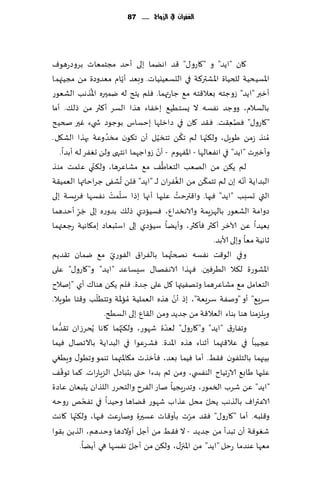 ‫الغفساى يف الزَاج ...... 78‬




‫٧ان "اًض" و "٧اعو٫" ٢ض اهًما بلى ؤخض مجخمٗاث بغوصعهىٝ‬
                                      ‫ّ‬
‫اإلاؿُدُت للخُاة اإلاكتر٦ت في الدؿُٗيُاث. وبٗض ؤًام مٗضوصة مً مجُئهما‬
                    ‫ُ‬
‫ؤزبر "ا ًض" ػوظخه بٗال٢خه م٘ ظاعتهما. ٞلم ًخذ له يمحره اإلاظهب الكٗىع‬
‫بالؿالم، ووظض هٟؿه ال ٌؿخُُ٘ بزٟاء هظا الؿغ ؤ٦ثر مً طل٪. ؤما‬
‫"٧اعو٫" ٞهٗ٣ذ. ٞ٣ض ٧ان في صازلها بخؿاؽ بىظىص ش يء ٚحر صخُذ‬                          ‫ُ ِ‬
                           ‫ُ‬                                       ‫ُ‬     ‫ّ‬
‫ُمىظ ػمً َىٍل، ول٨جها لم ج٨ً جخسُل ؤن ج٩ىن مسض وٖت بهظا الك٩ل.‬
                                                     ‫ّ‬
                                                   ‫ّ‬
   ‫وؤزبرث "اًض" في اهٟٗالها - اإلاٟهىم - ؤن ػواظهما اهخهى ولً حٟٛغ له ؤبضا.‬
                      ‫ّ‬                                ‫ُ‬
‫لم ً٨ً مً الهٗب الخٗاَ٠ م٘ مكاٖغها، ول٨ني ٖلمذ مى ظ‬
                                  ‫ُ‬                            ‫ُ‬       ‫ّ‬                 ‫ّ‬
‫البضاًت ؤهه بن لم جخم٨ً مً الٟٛغان لـ ـ "اًض" ٞلً حكٟى ظغاخاتها الٗمُ٣ت‬
                              ‫ّ ْ‬
‫التي حؿبب "اًض" ٞحها. وا٢ترخذ ٖلحها ؤجها بطا ؾلمذ هٟؿها ٞغَؿت بلى‬‫ُ‬
              ‫َ ّ‬
‫صوامت الكٗىع بالهؼٍمت والاهسضإ، ٞؿُاصي طل٪ بضوعه بلى ظغ ؤخضهما‬
            ‫ِ‬
‫بُٗضا ًٖ آلازغ ؤ٦ثر ٞإ٦ثر، وؤًًا ؾُاصي بلى اؾدبٗاص بم٩اهُت عظٗتهما‬
                                                                             ‫زاهُت مٗا وبلى ألابض.‬
‫م٘ يمان ج٣ضًم‬                                              ‫ُ‬
                             ‫وفي الى٢ذ هٟؿه هصختهما بالٟغا١ الٟىعيّ‬
‫اإلاكىعة ل٨ال الُغٞحن. ٞهظا الاهٟها٫ ؾِؿاٖض "اًض" و"٧اعو٫" ٖلى‬
‫الخٗامل م٘ مكاٖغهما وجهُٟتها ٧ل ٖلى خ ضة. ٞلم ً٨ً هىا٥ ؤي "بنالح‬
                                               ‫ِ‬
                        ‫ّ‬                                    ‫ّ‬
                                        ‫ؾغَ٘" ؤو "ونٟت ؾغَٗت"، بط ؤن هظه الٗملُت مُ‬
‫اإلات وجخُلب و٢خا َىٍال.‬
                          ‫وٍلؼمىا هىا بىاء الٗال٢ت مً ظضًض ومً ال٣إ بلى الؿُذ.‬
‫ما‬ ‫وجٟاع١ "اًض" و"٧اعو٫" لٗضة قهىع، ول٨ج ُهما ٧اها ًُدغػان ج٣ضُّ‬
                                    ‫ّ‬                    ‫ّ‬
‫عجُبا في ٖال٢تهما ؤزىاء هظه اإلاضة. ٞكغٖىا في البضاًت باالجها٫ ُٞما‬
‫بُجهما بالخلٟىن ٞ٣ِ. ؤما ُٞما بٗض، ٞإزظث م٩اإلاتهما جىمى وجُى٫ وٍُغي‬
      ‫ّ‬
‫ٖلحها َاب٘ الاعجُاح الىٟس ي، ومً زم بضءا ختى بدباص٫ الؼٍاعاث. ٦ما جى٢٠‬
‫"اًض" ًٖ قغب السمىع، وجضعٍجُا ناع الٟغح والخدغع اللظان ًدبٗان ٖاصة‬
                  ‫ّ‬
‫الاٖتراٝ بالظهب ًدل مدل ٖظاب قهىع ٢ًاها وخُضا في جٟدو عوخه‬                 ‫ّ‬
          ‫ّ‬
‫و٢لبه. ؤما "٧اعو٫" ٞ٣ض مغث بإو٢اث ٖؿحرة وناعٖذ ٞحها، ول٨جها ٧اهذ‬     ‫ّ‬
‫قٛىٞت ؤن جبضؤ مً ظضًض - ال ٞ٣ِ مً ؤظل ؤوالصها وخضهم، الظًً ب٣ىا‬
                                          ‫ّ‬
               ‫مٗها ٖىضما عخل "اًض" مً اإلاجز٫، ول٨ً مً ؤظل هٟؿها هي ؤًًا.‬
 
