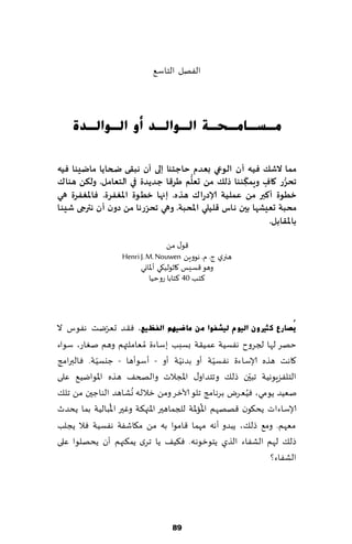 ‫الٟهل الخاؾ٘‬



    ‫ِـغـبِـؾـخ اٌـٛاٌـذ أٚ اٌـٛاٌـذح‬

‫مما الؼً فيه ؤن الىعي بعذم حاحخىا إلى ؤن هبلى ضحاًا ماضيىا فيه‬
                                      ‫ُّ‬            ‫ّ‬            ‫ُّ‬
‫جحشس واف وٍمىىىا رلً مً حعلم طشكا حذًذة في الخعامل. ولىً هىان‬
                                                      ‫ِ‬   ‫ٍ‬
‫خطىة ؤهبر مً عمليت ؤلادسان هزه. إنها خطىة اإلاغفشة. فاإلاغفشة هي‬
                          ‫ّ‬
‫محبت حعيؽها بين هاط كليلي اإلاحبت. وهي جحشسها مً دون ؤن هترجى ؼيئا‬
                                                            ‫باإلالابل.‬

                                    ‫٢ى٫ مً‬
                   ‫هجري ط. م. هىوًٍ ‪Henri J. M. Nouwen‬‬
                         ‫وهى ٢ؿ ِـ ٧ازىلُ٩ي ؤإلااوي‬
                             ‫٦خب 04 ٦خابا عوخُا‬



              ‫ّ‬
‫٠ُصبسع وضريْٚ اٌ١َٛ ٌ١ؾفٛا ِٓ ِبظ١ُٙ اٌفظ١غ. ٞ٣ض حٗغيذ هٟىؽ ال‬
‫خهغ لها لجغوح هٟؿُت ٖمُ٣ت بؿبب بؾاءة ُمٗاملتهم وهم نٛاع، ؾىاء‬
            ‫ّ‬                          ‫ّ‬             ‫ّ‬
‫٧اهذ هظه ؤلاؾاءة هٟؿُت ؤو بضهُت ؤو - ؤؾىؤها - ظيؿُت. ٞالبرامج‬
                                                             ‫ّ‬
‫الخلٟؼٍىهُت جبحن طل٪ وجخضاو٫ اإلاجالث والصخ٠ هظه اإلاىايُ٘ ٖلى‬
                       ‫ُ‬                                   ‫ُ‬
‫نُٗض ًىمي، ُٞٗغى بغهامج جلى آلازغ ومً زالله وكاهض الىاظحن مً جل٪‬
                ‫ُ‬                              ‫ُ‬
‫ؤلاؾاءاث ًد٩ىن ٢هههم اإلااإلات للجماهحر اإلاجه٨ت وٚحر اإلابالُت بما ًدضر‬
‫مٗهم. وم٘ طل٪، ًبضو ؤهه مهما ٢امىا به مً م٩اقٟت هٟؿُت ٞال ًجلب‬
‫طل٪ لهم الكٟاء الظي ًخىزىهه. ٞ٨ُ٠ ًا جغي ًم٨جهم ؤن ًدهلىا ٖلى‬
                                                                ‫الكٟاء؟‬




                                   ‫98‬
 