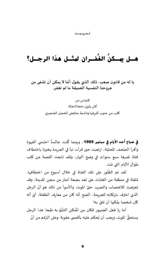 ‫جـ ـ ـم ـ ـه ـ ـ ـُـ ـ ـ ـ ـض‬



‫٘ـً ميـى ُ اٌ ُفـشاْ دلضـً ٘زا اٌشعـً؟‬
                       ‫ٓ غ‬

                       ‫ّ‬
  ‫ًا له مً كاهىن ـعب، رلً الزي ًلىٌ ؤهىا ال ًمىً ؤن وؽفى مً‬
             ‫حشوحىا الىفعيت العميلت ما لم وغفش.‬

                             ‫ا٢خباؽ مً‬
                        ‫آالن باجىن ‪Alan Paton‬‬
           ‫٧اجب مً ظىىب ؤٞغٍ٣ُا وهاقِ مىاهٌ للٟهل الٗىهغي‬




                         ‫ُ‬
‫يف صجبػ أؽذ ا٤٠بَ يف عجز ّرب 5991 ، وبِىما ٦ىذ ظالؿا اخدس ي ال٣هىة‬
                                                  ‫ّ‬          ‫ُ‬
‫وؤ٢غؤ الصخ٠ اإلادلُت، اعحٗبذ خحن ٢غؤث هبإ في الجغٍضة ًسبرها بازخُاٝ‬
‫ٞخاة ٖمغها ؾب٘ ؾىىاث في وضر الجهاع، ول٣ض جابٗذ ال٣هت ًٖ ٦شب‬         ‫ُ‬
                                                               ‫ّ‬
                                                 ‫َىا٫ ألاًام التي جلذ.‬
                                                    ‫ُُ‬
‫ل٣ض جم الٗشىع ٖلى جل٪ الٟخاة في زال٫ ؤؾبىٕ مً ازخُاٞها،‬
‫ُمل٣اة في مىُ٣ت مً الٛاباث ٖلى ُبٗض بًٗت ؤمخاع مً سجً اإلاضًىت، و٢ض‬
       ‫ّ‬                             ‫ّ‬
‫حٗغيذ لالٚخهاب والًغب ختى اإلاىث، وألاؾىؤ مً طل٪ هى ؤن الغظل‬          ‫ّ‬
  ‫ّ ّ‬                            ‫ّ‬     ‫ّ‬
‫الظي اٖترٝ باعج٩ابه للجغٍمت، اجطر ؤهه ٧ان مً مٗاعٝ الُٟلت، ؤي ؤهه‬
                 ‫ِ‬
                                                         ‫ُ‬
                                         ‫٧ان شسها ًم٨جها ؤن جش٤ به!‬
                      ‫ُّ‬      ‫ُ‬                            ‫ّ‬
‫ؤما عص ٞٗل الجمهىع ٞ٩ان مً اإلام٨ً الخيبا به َبٗا: هظا الغظل‬
    ‫ّ‬                                                            ‫ُّ‬
   ‫ٌؿخد٤ اإلاىث، وٍجب ؤن ًُد٨م ٖلُه بإ٢ص ى ٖ٣ىبت. وٖلى الغٚم مً ؤن‬
              ‫ُ‬




                                          ‫9‬
 