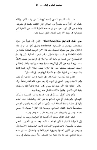 ‫مشاحمة الُالد أَ الُالدة ...... 19‬




  ‫ّ‬
‫ٞما ػالذ ؤقباح اإلااض ي ُتهاظم "عوهالض" مً و٢ذ آلزغ، ول٨ىه‬
               ‫ّ‬                                             ‫ّ‬
‫ً٣ى٫ بهه ؤزحرا وظض م٣ضاعا مً الؿالم الظي اٞخ٣ضه بكضة في َٟىلخه.‬
                          ‫ّ‬
‫وألاهم مً ٧ل ش يء آزغ، هى ؤن زضمخه الخبُت حكهض ًٖ اإلاٟٛغة التي‬
                   ‫ٌِٗكاجها ٧ل مجهما آلان وًٖ الكٟاء الظي خهال ٖلُه.‬

‫ػبىن "وبسي وب٠ذسٌ١ٕظ ‪( ،"Karl Keiderling‬الظي ٧ان ٞغصا مً ؤٞغاص‬
‫مجخمٗاث بغوصعهىٝ اإلاؿُدُت ‪ Bruderhof‬والظي ٧ان ٢ض جىفي ٖام‬
       ‫ّ‬                                                      ‫ُ‬
‫3991)، ٖاوى مً َٟىلت ٢اؾُت. ٞ٣ض ٧ان الابً الىخُض لٗاثلت ؤإلااهُت مً‬
            ‫ُ‬        ‫ّ‬               ‫ُ ُ‬
‫الُب٣ت الٗاملت. وؾاصث ؾىىاجه ألاولى سخب الخغب الٗاإلاُت ألاولى والضماع‬
                                                ‫ّ‬
‫الا٢خهاصي الظي جبٗها. زم ماجذ ؤمه خحن ٧ان في الغابٗت مً ٖمغه، والخ٣ا‬   ‫ّ‬
‫ماجذ ػوظت ؤبُه خحن ٧ان في الغابٗت ٖكغة. وبٗض مىتها وي٘ ألاب بٖالها في‬
‫بخضي الصخ٠ مؿخصىُا ُٞه ابىه "٧اع٫" ٖمضا، ٢اثال: "ؤعمل لضًه زالر‬
              ‫بىاث ًبدض ًٖ ُمضبغة مجز٫ م٘ بم٩اهُت الؼواط مجها في اإلاؿخ٣بل".‬
                                            ‫ّ‬                   ‫ّ‬
                           ‫ّ‬
‫ج٣ضم ٖضص ٦بحر مً اليؿاء له، وفي الجهاًت ٢غعث بخضاهً ؤن جب٣ى.‬         ‫ّ‬
‫ولم ج٨دك٠ وظىص الهبي في البِذ بال بٗض خحن، ٞلم حٟٛغ جماما لىالض‬
               ‫ّ‬
‫"٧اع٫" بزٟاثه هظا ألامغ ٖجها. ؤما َٗام "٧اع٫" ٞ٩ان صاثما ؤ٢ل مً َٗام‬
                                                                         ‫ّ‬
                       ‫ب٣ُت ؤٞغاص ألاؾغة، و٦شحرا ما ٧اهذ جدك٩ى مىه ػوظت ؤبُه.‬
‫و٧ان والض "٧اع٫" نامخا في وظه ٢ؿىة ػوظخه الجضًضة وؾلى٦ها‬
                                                  ‫ُ‬         ‫ّ‬
‫الىخص ي، ولم ًٟٗل ؤي ش يء لُضاٞ٘ به ًٖ ابىه. وبالخ٣ُ٣ت، ٞ٣ض اهًم‬
‫بلحها في ٖملُت بؾاءة ُمٗاملت ابىه، و٦شحرا ما ٧ان ًًُغبه بالخؼام الجلضي‬
                                                        ‫ُ‬
‫مؿخسضما هاخُت ال٣ٟل الىداس ي. وٖىضما ٧ان "٧اع٫" ًداو٫ ؤن ًدمي‬
                 ‫هٟؿه، وظض ؤن ؤباه ًؼصاص ًٚبا وًٍغبه ٖلى عؤؾه وٖلى وظهه.‬
                             ‫ُ ُ‬          ‫ُ‬         ‫ُ ّ‬
‫جغ٥ "٧اع٫" اإلاجز٫ بمجغص ؤن ؤجُدذ له الٟغنت. وبٗض ؤن ؤهجظب‬
‫بلى الخغ٦ت الكبابُت التي اظخاخذ البلض بٗض ؾىحن الخغب، الخد٤‬
                                              ‫ّ‬                    ‫ُ‬
‫بهٟىٝ اإلال خضًً، والٟىيىٍحن (الؿ اٖحن إللٛاء الخ٩ىماث والاؾدبضاص)،‬
                                                          ‫ّ‬
‫وٚحرهم مً الظًً ؤخؿىا بًغوعة حُٛحر الٗالم، والىًا٫ لًمان ٖضم‬
                  ‫ّ‬
‫ٖىصة اإلاجخم٘ ٖلى ما ٧ان ٖلُه مً حٗؿ٠ ؤبضا. وناع ًخجى٫ في ؤعظاء‬
 