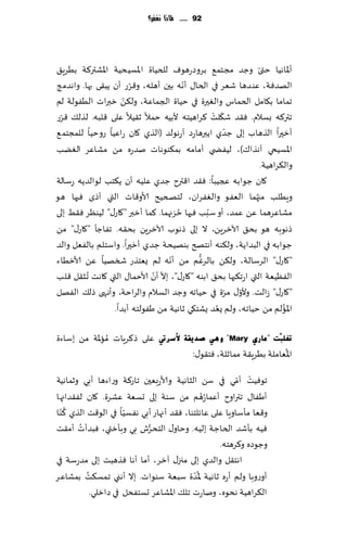 ‫29 ...... ملاذا نغفس؟‬




‫ؤإلااهُا ختى وظض مجخم٘ بغوصعهىٝ للخُاة اإلاؿُدُت اإلاكتر٦ت بُغٍ٤‬‫ّ‬
                      ‫ّ‬                ‫ّ‬
‫الهضٞت، ٖى ضها قٗغ في الخا٫ ؤهه بحن ؤهله، و٢غع ؤن ًب٣ى بها. واهضمج‬
                    ‫ّ‬
‫جماما ب٩امل الخماؽ والٛحرة في خُاة الجماٖت، ول٨ً زبراث الُٟىلت لم‬
 ‫ّ‬                                               ‫ّ ْ‬
‫جتر٦ه بؿالم. ٞ٣ض ق٩لذ ٦غاهُخه ألبُه خمال ز٣ُال ٖلى ٢لبه. لظل٪ ٢غع‬
                                                      ‫ّ‬
‫ؤزحرا الظهاب بلى ظضي اًبرهاعص آعهىلض (الظي ٧ان عاُٖا عوخُا للمجخم٘‬
‫اإلاؿُخي آهظا٥)، لُٟط ي ؤمامه بم٨ىىهاث نضعه مً مكاٖغ الًٛب‬
                                                                  ‫وال٨غاهُت.‬
‫٧ان ظىابه عجُبا: ٞ٣ض ا٢ترح ظضي ٖلُه ؤن ً٨خب لىالضًه عؾالت‬
‫وٍُلب مجهما الٟٗى والٟٛغان، لخصخُذ ألاو٢اث التي آطي ٞحها هى‬   ‫ُ‬
                                     ‫ُ‬         ‫ّ‬
‫مكاٖغهما ًٖ ٖمض، ؤو ؾبب ٞحها خؼجهما. ٦ما ؤزبر "٧اع٫" لُىٓغ ٞ٣ِ بلى‬
‫طهىبه هى بد٤ آلازغًٍ، ال بلى طهىب آلازغًٍ بد٣ه. جٟاظإ "٧اع٫" مً‬
‫ظىابه في البضاًت، ول٨ىه ؤهخصر بىهُدت ظضي ؤزحرا. واؾخلم بالٟٗل والض‬
                                   ‫ّ‬        ‫ُّ‬
‫"٧اع٫" الغؾالت، ول٨ً بالغٚم مً ؤهه لم ٌٗخظع شسهُا ًٖ ألازُاء‬
                             ‫ّ ّ‬
‫الُٟٓٗت التي اعج٨بها بد٤ ابىه "٧اع٫"، بال ؤن ألاخما٫ التي ٧اهذ ُجش٣ل ٢لب‬
                                                     ‫ّ ّ‬
‫"٧اع٫" ػالذ. وألو٫ مغة في خُاجه وظض الؿالم والغاخت، وؤههى طل٪ الٟهل‬
                                                  ‫ُ‬
                 ‫اإلاالم مً خُاجه، ولم ٌٗض ٌكخ٩ي زاهُت مً َٟىلخه ؤبضا.‬   ‫ُ‬


‫ٖلى ط٦غٍاث ُماإلات مً بؾاءة‬      ‫رغٍ ٓذ "ِبسٞ ‪ ٟ٘ٚ "Mary‬صذ٠مخ ٤عشيت‬
                                                              ‫ج‬
                                                                         ‫ُ‬
                                              ‫اإلاٗاملت بُغٍ٣ت ممازلت، ٞخ٣ى٫:‬
                                                         ‫ْ ّ‬
‫جىُٞذ ؤمي في ؾً الشاهُت وألاعبٗحن جاع٦ت وعاءها ؤبي وزماهُت‬
                                               ‫ُ‬
‫ؤَٟا٫ جتراوح ؤٖما ُعهم مً ؾىت بلى حؿٗت ٖكغة. ٧ان لٟ٣ضاجها‬
    ‫ُ‬
‫و٢ٗا مإؾاوٍا ٖلى ٖاثلخىا، ٞ٣ض ؤجهاع ؤبي هٟؿُا في الى٢ذ الظي ٦ ّىا‬
                       ‫ّ‬
        ‫ُ‬                    ‫ُّ‬
‫ُٞه بإقض الخاظت بلُه. وخاو٫ الخدغف بي وبإزتي، ٞبضؤث ؤم٣ذ‬
                                                   ‫وظىصه و٦غهخه.‬
‫اهخ٣ل والضي بلى مجز٫ آزغ، ؤما ؤها ٞظهبذ بلى مضعؾت في‬
           ‫ُ‬                                ‫ُّ‬
‫ؤوعوبا ولم ؤعه زاهُت إلاضة ؾبٗت ؾىىاث. بال ؤهني جمؿ٨ذ بمكاٖغ‬
             ‫ال٨غاهُت هدىه، وناعث جل٪ اإلاكاٖغ حؿخٟدل في صازلي.‬
 