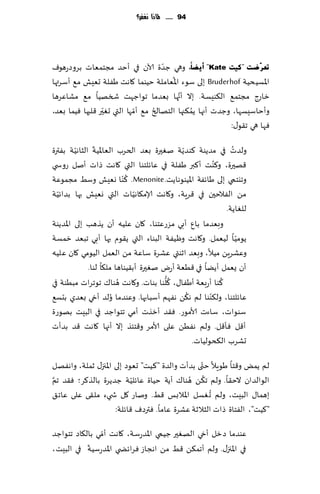 ‫49 ...... ملاذا نغفس؟‬




                                     ‫ّ‬
‫رؼشٓظذ "و١ذ ‪ "Kate‬أ٠عبّ، وهي ظضة آلان في ؤخض مجخمٗاث بغوصعهىٝ‬
                                        ‫ُ‬
‫اإلاؿُدُت ‪ Bruderhof‬بلى ؾىء اإلاٗاملت خُىما ٧اهذ َٟلت حِٗل م٘ ؤؾغتها‬
                                          ‫َّ‬
‫زاعط مجخم٘ ال٨ىِؿت. بال ؤجها بٗضما جىاظهذ شسهُا م٘ مكاٖغها‬
                 ‫ّ‬           ‫ّ‬     ‫ُ‬           ‫ُ‬
‫وؤخاؾِؿها، وظضث ؤجها ًم٨جها الخهالر م٘ ؤمها التي حٛحر ٢لبها ُٞما بٗض،‬
                                                          ‫ٞها هي ج٣ى٫:‬

         ‫ّ‬     ‫ّ‬                            ‫ّ‬                 ‫ُ‬
‫ولضث في مضًىت ٦ىضًت نٛحرة بٗض الخغب الٗاإلاُت الشاهُت بٟترة‬
‫٢هحرة، و٦ىذ ؤ٦بر َٟلت في ٖاثلخىا التي ٧اهذ طاث ؤنل عوس ي‬‫ُ‬
                           ‫ُ‬
‫وجيخمي بلى َاثٟت اإلاُىىهاًذ. ‪ّ ٦ .Menonite‬ىا وِٗل وؾِ مجمىٖت‬
  ‫ّ‬                           ‫ّ‬
‫مً الٟالخحن في ٢غٍت، و٧اهذ ؤلام٩اهُاث التي وِٗل بها بضاثُت‬
                                                            ‫للٛاًت.‬
‫وبٗضما بإ ؤبي مؼعٖخىا، ٧ان ٖلُه ؤن ًظهب بلى اإلاضًىت‬
‫ًىمُا لُٗمل. و٧اهذ وُْٟت البىاء التي ً٣ىم بها ؤبي جبٗض زمؿت‬     ‫ّ‬
‫وٖكغًٍ مُال، وبٗض ازىتي ٖكغة ؾاٖت مً الٗمل الُىمي ٧ان ٖلُه‬
             ‫ؤن ٌٗمل ؤًًا في ٢ُٗت ؤعى نٛحرة ؤب٣ُىاها مل٩ا لىا.‬
                        ‫ُ‬              ‫ُ ُّ‬               ‫ُ‬
‫٦ىا ؤعبٗت ؤَٟا٫، ٧لىا بىاث. و٧اهذ هىا٥ جىجغاث مبُىت في‬
                                              ‫ُ‬       ‫ّ‬
‫ٖاثلخىا، ول٨ىىا لم ه٨ً هٟهم ؤؾبابها. وٖىضما ُولض ؤدي بٗضي بدؿ٘‬
‫ؾىىاث، ؾاءث ألامىع. ٞ٣ض ؤزظث ؤمي جخىاظض في البِذ بهىعة‬
‫ؤ٢ل ٞإ٢ل. ولم هًُٟ ٖلى ألامغ و٢خئظ بال ؤجها ٧اهذ ٢ض بضؤث‬
                                                ‫حكغب ال٨دىلُاث.‬
                                                ‫ّ‬
‫لم ًمٌ و٢خا َىٍال ختى بضؤث والضة "٦ُذ" حٗىص بلى اإلاجز٫ زملت، واهٟهل‬
‫َّ‬                         ‫ّ‬                ‫ُ ُ‬
‫الىالضان الخ٣ا. ولم ج٨ً هىا٥ ؤًت خُاة ٖاثلُت ظضًغة بالظ٦غ؛ ٞ٣ض جم‬
                                                    ‫ُ‬
‫بهما٫ البِذ، ولم ح ٛؿل اإلاالبـ ٢ِ. وناع ٧ل ش يء مل٣ى ٖلى ٖاج٤‬
                     ‫"٦ُذ"، الٟخاة طاث الشالزت ٖكغة ٖاما. ٞترصٝ ٢اثلت:‬
                ‫ّ‬
‫ٖىضما صزل ؤدي الهٛحر ظُمي اإلاضعؾت، ٧اهذ ؤمي بال٩اص جخىاظض‬
           ‫ّ‬
‫في اإلاجز٫. ولم ؤجم٨ً ٢ِ مً اهجاػ ٞغاثط ي اإلاضعؾُت في البِذ،‬
 