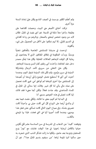 ‫مشاحمة الُالد أَ الُالدة ...... 59‬




                  ‫ّ‬                                                      ‫ّ‬
‫ولم ؤحٗلم ال٨شحر. وعؾبذ في اله٠ الخاؾ٘ و٧ان ٖلي بٖاصة الؿىت‬
                                                                              ‫ّ ُ‬
                                                                 ‫مغة ؤزغي.‬
‫جغ٦ذ ؤزخاي ألانٛغ مني البِذ، وخهلذ ٧لخاهما ٖلى‬
                                                 ‫ّ‬            ‫ّ‬
‫وُْٟت، وؤظغا مٗا ق٣ت في اإلاضًىت. ٚحر ؤهني ب٣ُذ في اإلاجز٫. ٞ٩ان‬
‫البض م ً وظىص شسو لُٗخني بالهٛاع. وبالغٚم مً عصاءة ٦ٟاءحي‬
‫في الخضبحر اإلاجزلي، بال ؤجهم جم٨ىىا ٖلى ألا٢ل مً الخهى٫ ٖلى ش يء‬
                                                                         ‫ًإ٧لىهه.‬
  ‫ّ‬             ‫ُ‬
‫اػصخمذ في مضًىدىا اإلاؿدكٟى السانت باإلاٗا٢حن طهىُا‬
                                 ‫ُ‬
‫وبضهُا، وبضؤث الخ٩ىمت في بَال١ اإلاٗا٢حن الظي ال ًدخاظىن بلى‬                ‫ّ‬
            ‫ّ‬
‫عٖاًت ٧ل الى٢ذ لترٖاهم الٗاثالث اإلادلُت. و٧ان هظا ًُمشل مهضع‬
                               ‫ّ‬
                                      ‫ُ‬
 ‫صزل ظُض لٗاثلخىا، وؤزظث ؤمي عظلحن ٦باع الؿً وؾُضة لترٖاهم.‬            ‫ّ‬
          ‫ُ‬
‫و٧ان ٖلي الخسلي ًٖ ؾغٍغي ألخض الغظا٫ ومكاع٦ت‬           ‫ّ‬
                             ‫ّ‬            ‫ُ‬        ‫ُ‬                           ‫ّ‬
‫الؿُضة في ؾغٍغ مؼصوط، ولم ج٨ً جل٪ الؿُضة جظو١ الىىم. وٖىضما‬
        ‫ُ‬             ‫ّ‬                                    ‫ّ ّ‬
‫ؤزبرث ؤمي ؤهني ال ؤؾخُُ٘ جدمل الىي٘ وؤهني ؤعٍضها ؤن حُٗضها‬
‫بلى اإلاؿدكٟى مغة ؤزغي لترٖاها لم ُجىاٞ٤ ؤمي. ٞهي ٧اهذ جدهل‬
                                                         ‫ّ‬
                          ‫ّ‬                 ‫ّ‬
‫ٖلى ن٪ مالي ًإحي لىا ٧ل قهغ. و٢الذ بجها ؾخإحي بلى اإلاجز٫ في‬
                        ‫ّ‬                                           ‫ُ‬
‫اإلاؿاء لدؿاٖضوي. و٢ض ظاءث ٞٗال، ول٨ً ؤًما مجيء! ٞ٣ض ٢الذ‬
                            ‫بجها ٧اهذ حِٗل في هظه الٟىض ى بؿببي ؤها.‬              ‫ّ‬
                    ‫ّ‬
‫في البض اًت لم ؤٞهم مٗنى ما ٢الخه، ول٨ني ٖلمذ ُٞما بٗض‬
                                     ‫ّ ّ‬                        ‫ّ ُ‬
‫ؤن والضي ؤعٚما ٖلى الؼواط ألن ؤمي ٧اهذ خبلى بي. وؤخُاها ٧اهذ‬
              ‫ّ‬
‫جًغبني بكضة، وفي نباح الُىم الخالي ٧اهذ حؿإلني ٖمً ٞٗل هظا‬  ‫ّ‬
      ‫ّ‬                                 ‫ّ‬      ‫ُ‬     ‫ُ‬
‫بىظهي، وٖىضما ٦ىذ ؤظُبها ؤجها هي التي ٞٗلذ، ٞةطا بها جت همني‬
                                                                      ‫بال٨ظب.‬

‫وجى٢ٟذ "٦ ُذ" ًٖ الظهاب بلى اإلاضعؾت في ؾً الؿاصؾت ٖكغ ل٩ي ُج٨غؽ‬
    ‫ّ‬
‫خُاتها بال٩امل لغٖاًت بزىتها. في هظا الى٢ذ ج٣ابلذ م٘ "جىم" ػوط‬
                          ‫ّ‬          ‫ّ‬
‫اإلاؿخ٣بل وجؼوظا بٗض ٖامحن، ول٨جها ما ػالذ جخظ٦غ الظهب الظي قٗغث به‬
 ‫َّ‬
‫خحن ؾإلتها ؤمها ُم ّتهمت بًاها: "مً ؾُ٣ىم بخضبحر اإلاجز٫ هىا ؟"، ٚحر ؤن‬
                                                           ‫ّ‬
 