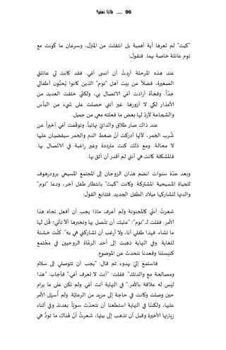 ‫69 ...... ملاذا نغفس؟‬




      ‫ّ‬
‫"٦ُذ" لم حٗغها ؤًت ؤهمُت بل اهخ٣لذ مً اإلاجز٫، وؾغٖان ما ٧ىهذ م٘‬
                                      ‫جىم ٖاثلت زانت بهما. ٞخ٣ى٫:‬
                         ‫ّ‬              ‫ُ‬
‫ٖىض هظه اإلاغخلت ؤعصث ؤن ؤوس ى ؤمي. ٞ٣ض ٧اهذ لي ٖاثلتي‬
‫الهٛحرة، ًٞال ًٖ بِذ ؤهل "جىم" الظًً ٧اهىا ًُدبىن ؤَٟالي‬
           ‫ُّ‬
                    ‫ّ‬                     ‫ّ‬
‫ظضا. وٞجإة ؤعاصث ؤمي الاجها٫ بي، ول٨ني زل٣ذ الٗضًض مً‬       ‫ّ‬
‫ألاٖظاع ل٩ي ال ؤػوعها. ٚحر ؤهني خهلذ ٖلى ش يء مً البإؽ‬
                                                  ‫ّ‬
                ‫والصجاٖت ألعص لها بٌٗ ما ٞٗلخه معي مً ظمُل.‬
              ‫ّ‬   ‫ّ‬          ‫ّ‬
‫ٖىض طا٥ ناع َال١ والضاي جهاثُا. وجى٢ٟذ ؤمي ؤزحرا ًٖ‬
                                    ‫ّ‬           ‫ّ‬              ‫ُ‬
‫قغب السمغ، ألجها ؤصع٦ذ ؤن يِٛ الضم والسمغ ؾُ٣ًُان ٖلحها‬
         ‫ّ‬
‫ال مدالت. وم٘ طل٪ ٦ىذ مترصصة وٚحر عاٚبت في الاجها٫ بها.‬
                      ‫ٞاإلاك٩لت ٧اهذ هي ؤهني لم ؤ٢ضع ؤن ؤز٤ بها.‬
                                                            ‫ّ‬
‫وبٗض ٖضة ؾىىاث اهًم هظان الؼوظان بلى اإلاجخم٘ اإلاؿُخي بغوصعهىٝ‬
‫للخُاة اإلاؿُدُت اإلاكتر٦ت. و٧اهذ "٦ُذ" باهخٓاع َٟل آزغ، وصٖا "جىم"‬
                   ‫والضتها لدكاع٦ها مُالص الُٟل الجضًض. ٞخخاب٘ ال٣ى٫:‬

‫قٗغث ؤه ّني ٧اإلاجىىهت ولم ؤٖغٝ ماطا ًجب ؤن ؤٞٗل ججاه هظا‬   ‫ُ‬
          ‫ُ‬     ‫ّ‬                  ‫ّ‬
‫ألامغ. ٞ٣لذ ل ـ "جىم": "ٖلُ٪ ؤن جخ هل بها وجسبرها ؤال جإحي؛ ٢ ل لها‬
              ‫ُ‬
‫ما حكاء. ٞهظا َٟلي ؤها، وال ؤعٚب ؤن حكاع٦ني هي به". ٦ىذ زكىت‬
     ‫ُ‬                    ‫ُ‬
‫للٛاًت. وفي الجهاًت طهبذ بلى ؤخض الغٖاة الغوخُحن في مجخم٘‬
                                ‫٦ىِؿدىا و٢ٗضها هخدضر ًٖ اإلاىيىٕ.‬
                                               ‫ّ‬
‫ٞاؾخم٘ بلي بهضوء زم ٢ا٫: "ًجب ؤن جخىنلي بلى ؾالم‬
                      ‫ّ‬
‫ومهالخت م٘ والضج٪". ٞ٣لذ: "ؤهذ ال حٗغٝ ؤمي." ٞإظاب: "هظا‬
                            ‫ّ‬
‫لِـ له ٖال٢ت باألمغ." في الجهاًت ؤجذ ؤمي. ولم ج٨ً ٖلى ما ًغام‬
            ‫ُ ّ‬         ‫ّ‬
‫خحن ونلذ و٧اهذ في خاظت بلى مؼٍض مً الغٖاًت. ولم ؤؾهل ألامغ‬
                    ‫ّ‬         ‫ّ‬                         ‫ّ‬
‫ٖلحها، ول٨ىىا في الجهاًت اؾخُٗىا ؤن هخدضر ؾىٍا. بٗضثظ وفي ؤزىاء‬
       ‫ُّ‬         ‫ُ ّ ُ‬
‫ػٍاعتها ألازحرة و٢بل ؤن جظهب بلى بُتها، قٗغث ؤن هىا٥ ما جىص هي‬
 