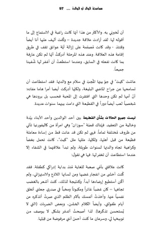 ‫مشاحمة الُالد أَ الُالدة ...... 79‬




‫ؤن ُجسبروي به. وألا٦ثر مً هظا ؤجها ٧اهذ عاٚبت في الاؾخمإ بلى ما‬
                                 ‫ّ‬
                             ‫ُ‬
‫ؤ٢ىله لها. ل٣ض ؤعاصث ٖال٢ت ظضًضة – و٦ىذ ؤله٠ ٖلحها ؤها ؤًًا‬
‫و٢خئظ - و٢ض ٧اهذ ُمهممت ٖلى بػالت ؤًت ٖىاث٤ ج٣٠ في َغٍ٤‬
                           ‫ّ‬            ‫ّ‬
                     ‫ُ ّ‬
‫ب٢امت هظه الٗال٢ت. وٖىض هظه اإلاغخلت ؤصع٦ذ ؤجها لم ج٨ً ٖاعٞت‬
        ‫ُ‬                ‫ُ‬
‫بما ٧اهذ جٟٗله في الؿاب٤، وٖىضما اؾخُٗذ ؤن ؤٚـٟغ لهـا قـٟـُـىـا‬
                                                         ‫ظمُٗـا.‬

                                       ‫ُِ ّ‬         ‫ّ‬
‫ٖاقذ "٦ُذ" في ظى بُتها اإلادب في ؾالم م٘ والضتها. ٞ٣ض اؾخُاٖذ ؤن‬
                               ‫ّ‬
‫حؿامدها ًٖ ظغاح اإلااض ي البلُٛت، ول٨جها ؤصع٦ذ ؤًًا ؤمغا هاما مٟاصه:‬
‫ؤن ؤمها لم ج٨ً وخضها التي اٞخ٣غث بلى اإلادبت ٞدؿب بل بغوصها هي‬     ‫ّ‬
     ‫شسهُا لٗب ؤًًا صوعا في ال٣ُُٗ ت التي صامذ بُجهما ؾىىاث ٖضًضة.‬

   ‫ّ‬
‫ٌ١غذ مج١غ احلبال د ثؾأْ اٌمط١ؼخ بحن ؤخض الىالضًً وؤخض ألابىاء بِىت‬
                                        ‫ّ‬        ‫ُ‬
‫وزالُت مً الخٗ٣ُض. ٞهىا٥ ٢هت "ؾىػان" وهي امغؤة مً ٧الُٟىعهُا جإحي‬
‫مً ْغوٝ ُمسخلٟت جماما. ٞهي لم ج٨ً ٢ض ٖاهذ ٢ِ مً بؾاءة مٗاملت‬
                                          ‫ّ‬
‫ُٞٓٗت مً ٢بل ؤهلها، ول٨جها، مشلها مشل "٦ُذ"، ٧اهذ جدمل بًٛا‬
‫و٦غاهُت ججاه والضتها لؿىىاث َىٍلت، ولم جبضؤ ٖال٢تهما في الكٟاء بال‬
                             ‫ٖىضما اؾخُاٖذ ؤن حٟٛغ لها. ٞها هي ج٣ى٫:‬

‫٧اهذ ٖال٢تي بإمي نٗبت للٛاًت ُمىظ بضاًت بصعا٧ي ٦ُٟلت. ٞ٣ض‬
                                                ‫ّ‬
                                                               ‫ُ‬
‫٦ىذ ؤزص ى مً اهٟجاع ًٚبها ومً لؿاجها الالطٕ والاؾتهؼاجي، ولم‬
                                                             ‫ُ‬
‫ؤ٦ً ؤؾخُُ٘ بعياءها ؤبضا. و٦ىدُجت لظل٪، ٦ىذ ؤقٗغ بالًٛب‬
‫ججاهها – ٧ان ًٚبا ٚاثغا وم٨بىجا ومسبإ في نضعي ظٗلني ؤوٛل٤‬
                   ‫ُ‬                         ‫ُ‬
‫هٟؿُا ٖجها. وؤزظث ؤجمؿ٪ بأالم الٓلم الظي نغث ؤجظ٦غه مً‬
‫ؤًام َٟىلتي، وؤًًا ال٨الم السكً، وبٌٗ الًغباث (التي ال‬
                                    ‫ُ‬             ‫ّ‬
‫ٌُؿخدؿً جظ٦غها). لظا ؤنبدذ ؤجضمغ بك٩ل ال ًىن٠ مً‬
                            ‫ّ‬
        ‫جىبُسها لي، وؾغٖان ما ٦ىذ ؤخـ ؤهني مغٞىيت مً ٢ َب ِلها.‬
                 ‫ِ‬                ‫ّ‬
 