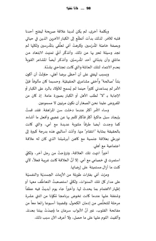 ‫89 ...... ملاذا نغفس؟‬




‫وب٩لمت ؤزغي، لم ً٨ً لضًىا ٖال٢ت نغٍدت لُٟخذ ؤخضها‬
                                                            ‫ّ‬
‫٢لبه لآلزغ. لظل٪ بضؤث ؤجُل٘ بلى ال٨باع آلازغًٍ الظًً في خُاحي‬
          ‫ّ‬                    ‫ُ‬          ‫ُّ‬     ‫ْ ّ‬              ‫ّ ُ‬
‫وبهٟت زانت اإلاض ّعؾحن. و٦غهذ ؤمي حٗل٣ي باإلاضعؾحن ول٨جها لم‬
                                       ‫ّ‬       ‫ّ‬
‫ججض وؾُلت حٗبر بها ًٖ طل٪. وؤجظ٦غ ؤهني جمىِذ الابخٗاص ًٖ‬
 ‫ّ‬                                                        ‫ُ ّ‬          ‫ّ‬
‫ٖاثلتي وؤن ًخبىاوي ؤخض اإلاضعؾحن. وؤجظ٦غ ؤًًا اإلاكاٖغ ال٣ىٍت‬
                           ‫ّ‬
                       ‫بٗضم الاهخماء لخل٪ الٗاثلت والتي ٧اهذ ججخاخني بكضة.‬
               ‫ُ‬
‫وبؿبب لهٟتي ٖلى ؤن ؤخٓى بغيا ؤهلي، خاولذ ؤن ؤ٧ىن‬
   ‫ّ‬                                         ‫ّ‬                       ‫ُ‬
‫بيخا "نالخت" وؤزٟي مكاٖغي الخ٣ُ٣ُت. وخؿبما ٧ان مإلىٞا ٞةن‬
‫ألامغ لم ٌؿاٖضوي ٦شحرا خُىما لم ٌُؿمذ لؤلوالص بالغص ٖلى ال٨باع ؤو‬
‫ؤلاظابت بـ "ال" لُلب ألاهل ؤو ال٨باع بهىعة ٖامت. بط ٧ان مً‬
              ‫اإلاٟغوى ٖلُىا هدً الهٛاع ؤن ه٩ىن مغثُحن ال مؿمىٖحن.‬
      ‫ُ‬
‫وؾاء ألامغ ؤ٦ثر ٖىضما صزلذ ؾً اإلاغاه٣ت. ٞ٣ض ٢مذ‬
‫بةًجاص ؾبل ما٦غة ؤ٦ثر ٞإ٦ثر ألٖبر بها ًٖ ًٚبي وؤٞٗل ما ؤقاءه.‬
‫٦ما وظضث ؤًًا َغ٢ا ملخىٍت ٖضًضة م٘ ؤمي، والتي ٧اهذ‬
                                                        ‫ّ‬
‫بالخ٣ُ٣ت بمشابت " اهخ٣ام" مجها. وؤصث ؤؾالُبي هظه بضعظت ٦بحرة بلى‬
‫جىعَي بٗال٢ت ظيؿُت م٘ ٧اهً ؤبغقُدىا الظي ٧ان له ٖال٢ت‬
                                                                 ‫اظخماُٖت م٘ ؤهلي.‬
‫ي‬    ‫ؤزحرا اهتهذ جل٪ الٗال٢ت، وجؼوظذ مً ظل آزغ، ول٨نّ‬
                                         ‫ّ ُ‬
                             ‫ع‬
                                                   ‫َّ‬
‫اؾخمغث في زه امي م٘ ؤمي. بال ؤن الٗال٢ت ٧اهذ ٚغٍبت ٞٗال، ألوي‬
                                                  ‫٦ىذ ما ؤػا٫ مؿخمُخت ٖلى بعيائها.‬
        ‫ّ‬            ‫ّ‬
‫ومغث ؤمي بٟتراث َىٍلت مً ألاػماث الجؿضًت والىٟؿُت‬                   ‫ّ ّ‬
                 ‫ُ‬                   ‫ُ‬                ‫ّ‬                  ‫ّ‬
‫ٖلى مضاع ٧ل جل٪ الؿىىاث، ول٨ني اؾخهٗبذ الخٗاَ٠ مٗها ؤو‬
                   ‫ُ‬
‫بْهاع الاهخمام بما ًدضر لها. وؤزحرا ظاء ًىم ؤبضًذ ُٞه ُٖٟا‬
‫وقٟ٣ت ٖلحها ٖىضما ٧اهذ جسىى بغهامجا ُم٩ىها مً ازىتي ٖكغة‬
                                   ‫ّ‬
                                                                           ‫ُّ‬
‫مغخلت للخسلو مً بصمان ال٨دى٫. و٢ًِىا ؤؾبىٖا عاجٗا مٗا مً‬
                         ‫َ ْ‬
‫مٟاجدت ال٣لىب، ٚحر ؤن ألابىاب ؾغٖان ما ُونضث بُيىا بٗضثظ.‬     ‫َّ‬
                                 ‫ِ‬
            ‫وؤل٣ُذ اللىم ٖلحها ٖلى ما خهل، وال ؤٖغٝ آلان ؾبب طل٪.‬
 