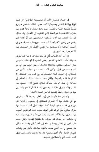 ‫مشاحمة الُالد أَ الُالدة ...... 99‬




‫في الجهاًت، ججلى لي ألامغ ؤن شسهُتها الٓاهغٍت التي جبضو‬
‫٢ىٍت وواز٣ ت الىٟـ ومؿُُغة ٧اهذ مجغص ُٚاء لصسو مؼٖؼٕ‬
‫هٟؿُا جى٣هه الش٣ت بالىٟـ، خُض ٧اهذ جدمل ؤوظاٖا ٦شحرة مً‬                          ‫ّ‬
‫َٟىلتها الصسهُت ٚحر آلامىت (التي اٞخ٣غث بلى اإلادبت). و٢ض خاو٫‬
                   ‫َّ‬
‫٧ل مىا الخ٣غب مً آلازغ بإؾلىبه الصسص ي، ٚحر ؤن ٦الها ٧ان‬               ‫ّ‬     ‫ّ‬
               ‫ِ‬
‫ًسص ى مً عٌٞ آلازغ له، لظل٪ ؤمؿذ ظهىصها ؾُدُت، ختى في‬
‫ؤخؿً ؤخىالها. وؤها مؿخدُ ت مً هٟس ي أل٢ى٫ ؤهني اه٣ُٗذ ًٖ‬
                                                         ‫ال٨الم مٗها بٗض ؤؾبىٖحن.‬
                                                       ‫ُ‬            ‫َّ‬
                                                ‫ٚحر ؤن ؤخض ألابىاب ٞ ِخذَ‬
‫لي بٗض ؾىىاث الخ٣ت ًٖ َغٍ٤‬
                                                                           ‫ّ‬
‫نضً٣ت ْلذ جالخ٣ني ألؾم٘ بٌٗ ألاقغَت لىٖٓاث ٢ؿِـ‬
        ‫ّ‬                 ‫ُّ‬
‫ًضعى "ظاعلـ ؾخاهلي ‪ ."Charles Stanley‬وٖلى الغٚم مً ؤوي لم‬
                                                 ‫ّ ُ‬
‫اؾم٘ ٖىه مً ٢بل، ول٨ني ٦ىذ ؤبدض ًٖ بظاباث ل٨شحر مً‬
‫حؿائالحي في الخُاة، لهظا اؾخمٗذ لها م٘ ش يء مً الخدٟٔ. وال‬
                        ‫ُ‬                            ‫ّ‬
‫ؤجظ٦غ ما ٢اله بالًبِ، ول٨ني ؾمٗذ جماما ما ٦ىذ ؤخخاط بلى‬
                                  ‫ّ‬
‫ؾماٖه في طل٪ الى٢ذ. ٞبضؤث ُٖىاي جخٟخذ لتري خهتي مً‬
                                      ‫ّ‬
‫الظهب والخ٣هحر في ٖال٢خىا، وخاظتي اإلااؾت ألؾإ٫ الٟٗى والٟٛغان‬
                             ‫مجها مً ظهت، وؤًًا ج٣ضًمه لها مً الجهت ألازغي.‬
‫ٟغصي‬      ‫ولم جمغ مضة َىٍلت ختى ُػعث ؤهلي. وٖىضما ٦ىذ بمُ‬
                 ‫ُ‬                                                ‫ّ‬
‫م٘ ؤمي َلبذ مجها ؤن حٟٛغ لي جهغٞاحي في اإلااض ي، وؤزبرتها ؤه ّني‬
                                          ‫ُّ‬                                   ‫ّ‬
                              ‫ّ ُ‬
‫م ً ظتهي ٢ض ؾامدتها ؤًًا. ٦ما اٖترٞذ ؤهني ٦ىذ ٚايبت مجها‬
                                                                                     ‫ُ‬
‫َىا٫ خُاحي، ختى لى لم ؤ٦ً ؤٖغٝ ؾبب طل٪. لم جٟهم الؿبب‬
             ‫ّ‬
‫وعاء ًٚبي مجها، بال ؤجها اٖخظعث ؤًًا ًٖ ألاطي الظي حؿببذ ُٞه‬ ‫ّ ّ‬
                                        ‫ُ‬
‫لي. و٢الذ: "ما خضر ٢ض خضر، وال ًم٨ىىا حُٛحره؛ ول٨ً ًجب‬
 ‫ّ‬
‫ٖلُىا آلان ؤن وِٗل ًىمىا وهخُل٘ بلى الٛض." ٧ان و٢خا لكٟاء ٧ل‬
                      ‫ّ‬
‫مىا. وؾمذ لي ؤن ؤهٟخذ مٗها، وؤ٧ىن ناص٢ت، وؤٖبر ًٖ عٚباث‬                            ‫ّ‬
‫٢لبي في اإلادبت، وؤن ؤ٧ىن مدبىبت ٖلى ما ؤها ٖلُه ولِـ ٖلى الظي‬           ‫ّ‬
                                             ‫٦ىذ ؤٖخ٣ض ؤهني باؾخُاٖتي ج٣ضًمه.‬
 