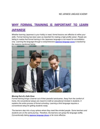 Whether learning Japanese is your hobby or need, formal lessons are effective to refine your
skills. Formal training has been seen as important for making a high-profile career. People are
failing to realize that formal training in the Japanese language is not meant for accreditation
only. Learning the language through a comprehensive Japanese language course is backed by
the reasons mentioned below.
Moving Out of a Safe Zone
Formal training brings a learner out of their peaceful sanctuaries. Away from the comfort of
home, the conventional setups are meant to instill an educational mindset in students. It
explains the entire process of formal schooling. Learning a third language requires a
conventional setup for getting students ready.
The learners step into a busy sphere where they meet like-minded people. Some teachers and
students are on the same journey. Therefore, the learners can grasp the language swiftly.
Conventionally taking Japanese language classes is far more effective.
 