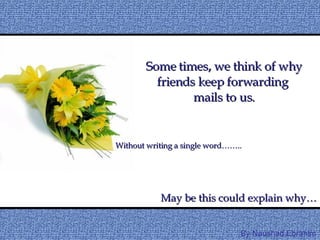 Some times, we think of why friends keep forwarding  mails to us. May be this could explain why… Without writing a single word…….. By Naushad.Ebrahim 