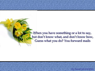 When you have something or a lot to say,  but don’t know what, and don’t know how, Guess what you do? You forward mails By Naushad.Ebrahim 
