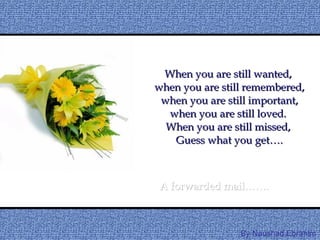 When you are still wanted,  when you are still remembered,  when you are still important,  when you are still loved.  When you are still missed,  Guess what you get…. A forwarded mail……. By Naushad.Ebrahim 