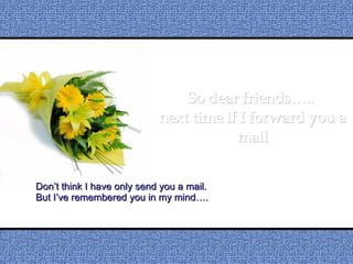 So dear friends…..  next time if I forward you a mail Don’t think I have only send you a mail. But I’ve remembered you in my mind…. 