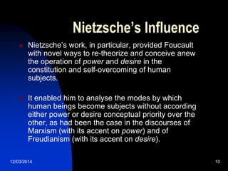 12/03/2014 10
Nietzsche’s Influence
 Nietzsche‟s work, in particular, provided Foucault
with novel ways to re-theorize and conceive anew
the operation of power and desire in the
constitution and self-overcoming of human
subjects.
 It enabled him to analyse the modes by which
human beings become subjects without according
either power or desire conceptual priority over the
other, as had been the case in the discourses of
Marxism (with its accent on power) and of
Freudianism (with its accent on desire).
 