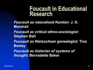 12/03/2014 11
Foucault in Educational
Research
 Foucault as naturalised Kantian: J. D.
Marshall
 Foucault as critical ethno-sociologist:
Stephen Ball
 Foucault as Nietzschean genealogist: Tina
Besley
 Foucault as historian of systems of
thought: Bernadette Baker
 