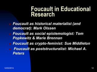 12/03/2014 12
Foucault in Educational
Research
 Foucault as historical materialist (and
democrat): Mark Olssen
 Foucault as social epistemologist: Tom
Popkewitz & Marie Brennan
 Foucault as crypto-feminist: Sue Middleton
 Foucault as poststructuralist: Michael A.
Peters
 