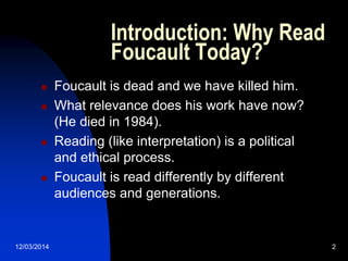 12/03/2014 2
Introduction: Why Read
Foucault Today?
 Foucault is dead and we have killed him.
 What relevance does his work have now?
(He died in 1984).
 Reading (like interpretation) is a political
and ethical process.
 Foucault is read differently by different
audiences and generations.
 