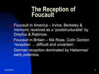 12/03/2014 3
The Reception of
Foucault
 Foucault in America – Irvine, Berkeley &
Vermont; received as a „poststructuralist‟ by
Dreyfus & Rabinow.
 Foucault in Britain – Nik Rose, Colin Gordon
„reception … difficult and uncertain‟.
 German reception dominated by Habermas‟
early polemics.
 