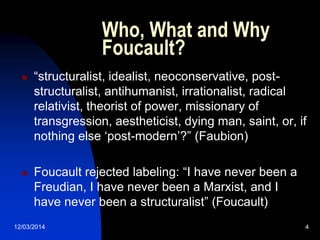 12/03/2014 4
Who, What and Why
Foucault?
 “structuralist, idealist, neoconservative, post-
structuralist, antihumanist, irrationalist, radical
relativist, theorist of power, missionary of
transgression, aestheticist, dying man, saint, or, if
nothing else „post-modern‟?” (Faubion)
 Foucault rejected labeling: “I have never been a
Freudian, I have never been a Marxist, and I
have never been a structuralist” (Foucault)
 